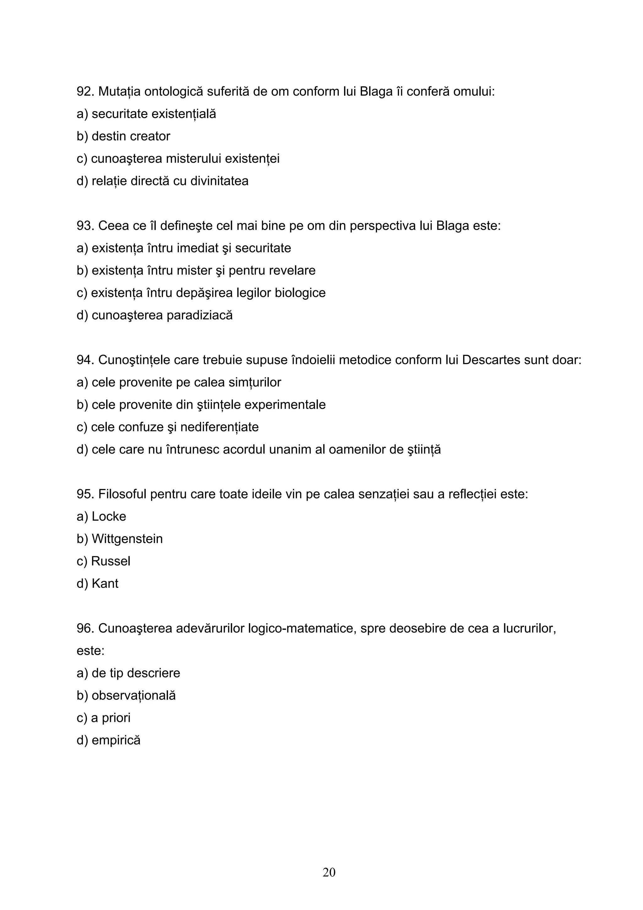 20
92. Mutaţia ontologică suferită de om conform lui Blaga îi conferă omului:
a) securitate existenţială
b) destin creator
c) cunoaşterea misterului existenţei
d) relaţie directă cu divinitatea
93. Ceea ce îl defineşte cel mai bine pe om din perspectiva lui Blaga este:
a) existenţa întru imediat şi securitate
b) existenţa întru mister şi pentru revelare
c) existenţa întru depăşirea legilor biologice
d) cunoaşterea paradiziacă
94. Cunoştinţele care trebuie supuse îndoielii metodice conform lui Descartes sunt doar:
a) cele provenite pe calea simţurilor
b) cele provenite din ştiinţele experimentale
c) cele confuze şi nediferenţiate
d) cele care nu întrunesc acordul unanim al oamenilor de ştiinţă
95. Filosoful pentru care toate ideile vin pe calea senzaţiei sau a reflecţiei este:
a) Locke
b) Wittgenstein
c) Russel
d) Kant
96. Cunoaşterea adevărurilor logico-matematice, spre deosebire de cea a lucrurilor,
este:
a) de tip descriere
b) observaţională
c) a priori
d) empirică
 