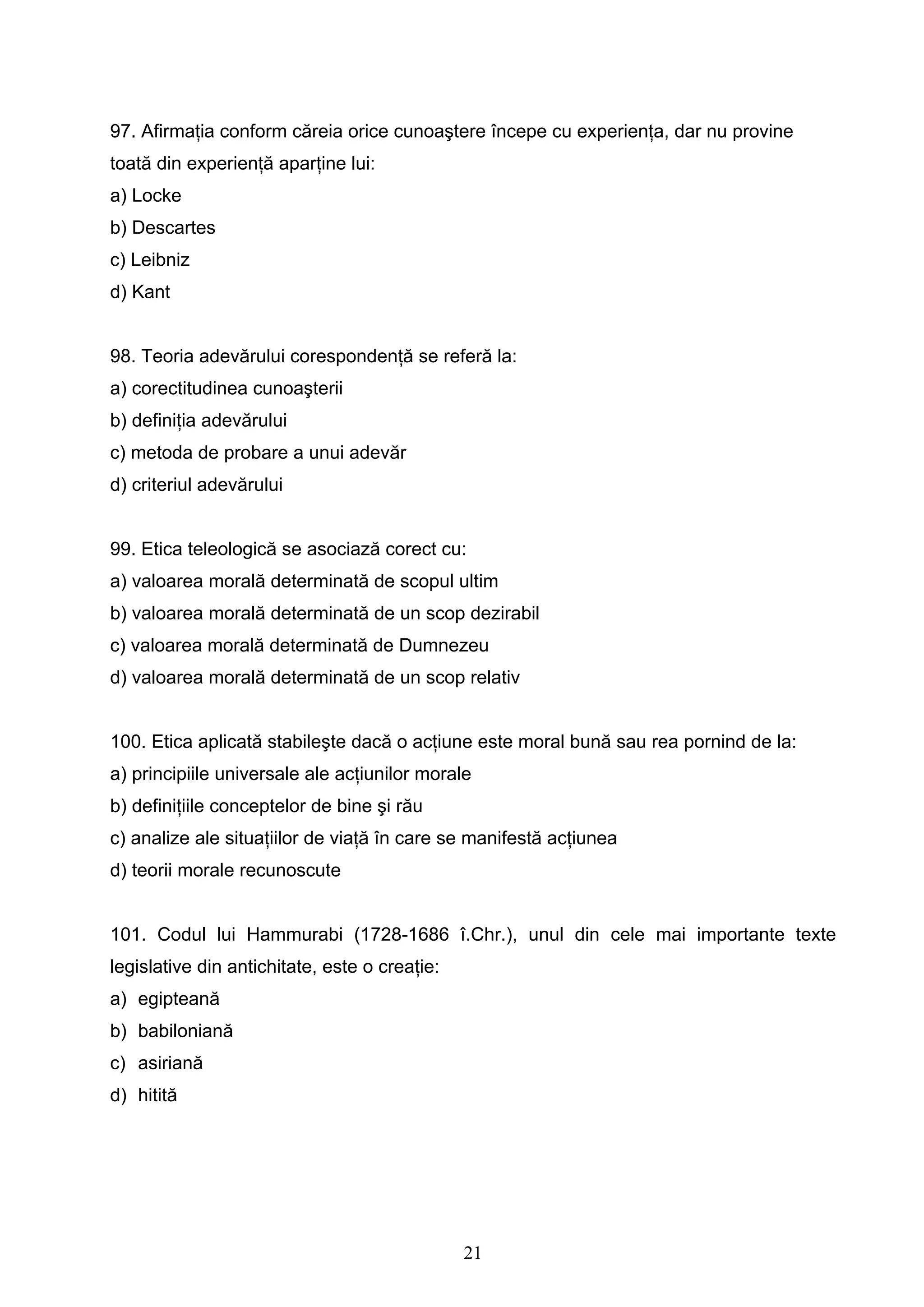 21
97. Afirmaţia conform căreia orice cunoaştere începe cu experienţa, dar nu provine
toată din experienţă aparţine lui:
a) Locke
b) Descartes
c) Leibniz
d) Kant
98. Teoria adevărului corespondenţă se referă la:
a) corectitudinea cunoaşterii
b) definiţia adevărului
c) metoda de probare a unui adevăr
d) criteriul adevărului
99. Etica teleologică se asociază corect cu:
a) valoarea morală determinată de scopul ultim
b) valoarea morală determinată de un scop dezirabil
c) valoarea morală determinată de Dumnezeu
d) valoarea morală determinată de un scop relativ
100. Etica aplicată stabileşte dacă o acţiune este moral bună sau rea pornind de la:
a) principiile universale ale acţiunilor morale
b) definiţiile conceptelor de bine şi rău
c) analize ale situaţiilor de viaţă în care se manifestă acţiunea
d) teorii morale recunoscute
101. Codul lui Hammurabi (1728-1686 î.Chr.), unul din cele mai importante texte
legislative din antichitate, este o creaţie:
a) egipteană
b) babiloniană
c) asiriană
d) hitită
 