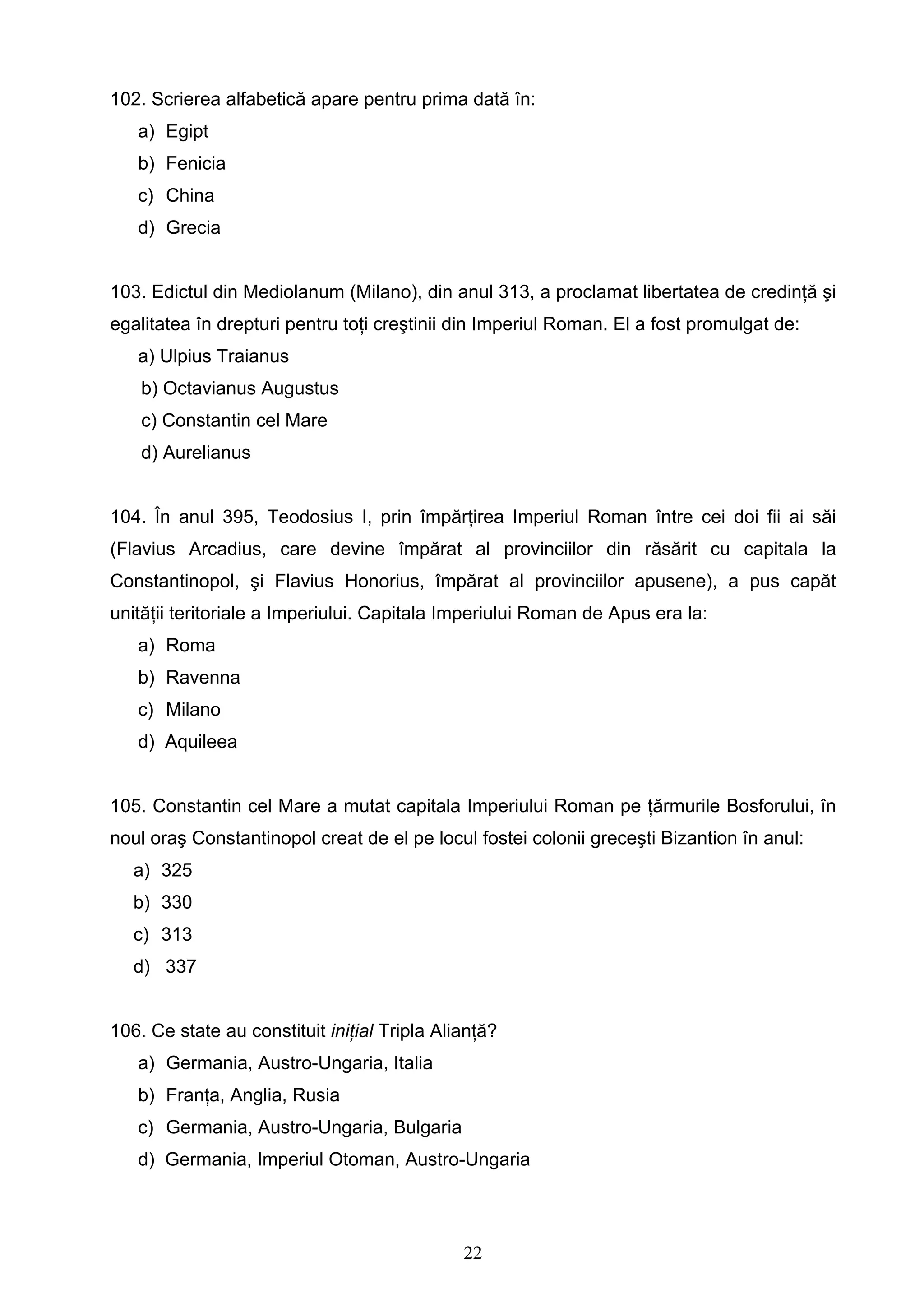 22
102. Scrierea alfabetică apare pentru prima dată în:
a) Egipt
b) Fenicia
c) China
d) Grecia
103. Edictul din Mediolanum (Milano), din anul 313, a proclamat libertatea de credinţă şi
egalitatea în drepturi pentru toţi creştinii din Imperiul Roman. El a fost promulgat de:
a) Ulpius Traianus
b) Octavianus Augustus
c) Constantin cel Mare
d) Aurelianus
104. În anul 395, Teodosius I, prin împărţirea Imperiul Roman între cei doi fii ai săi
(Flavius Arcadius, care devine împărat al provinciilor din răsărit cu capitala la
Constantinopol, şi Flavius Honorius, împărat al provinciilor apusene), a pus capăt
unităţii teritoriale a Imperiului. Capitala Imperiului Roman de Apus era la:
a) Roma
b) Ravenna
c) Milano
d) Aquileea
105. Constantin cel Mare a mutat capitala Imperiului Roman pe ţărmurile Bosforului, în
noul oraş Constantinopol creat de el pe locul fostei colonii greceşti Bizantion în anul:
a) 325
b) 330
c) 313
d) 337
106. Ce state au constituit iniţial Tripla Alianţă?
a) Germania, Austro-Ungaria, Italia
b) Franţa, Anglia, Rusia
c) Germania, Austro-Ungaria, Bulgaria
d) Germania, Imperiul Otoman, Austro-Ungaria
 