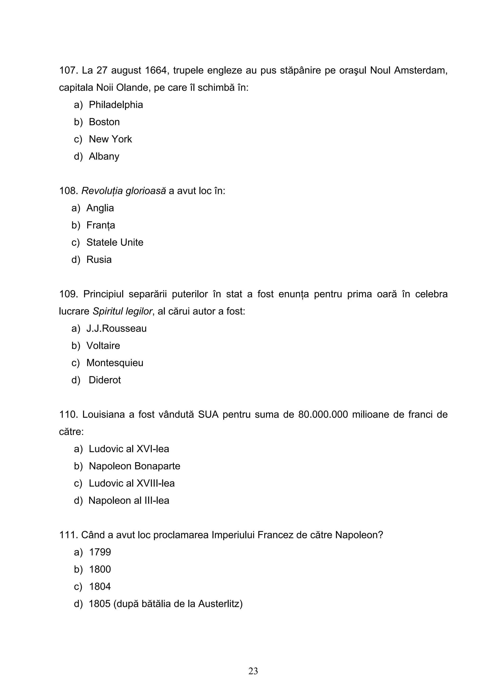 23
107. La 27 august 1664, trupele engleze au pus stăpânire pe oraşul Noul Amsterdam,
capitala Noii Olande, pe care îl schimbă în:
a) Philadelphia
b) Boston
c) New York
d) Albany
108. Revoluţia glorioasă a avut loc în:
a) Anglia
b) Franţa
c) Statele Unite
d) Rusia
109. Principiul separării puterilor în stat a fost enunţa pentru prima oară în celebra
lucrare Spiritul legilor, al cărui autor a fost:
a) J.J.Rousseau
b) Voltaire
c) Montesquieu
d) Diderot
110. Louisiana a fost vândută SUA pentru suma de 80.000.000 milioane de franci de
către:
a) Ludovic al XVI-lea
b) Napoleon Bonaparte
c) Ludovic al XVIII-lea
d) Napoleon al III-lea
111. Când a avut loc proclamarea Imperiului Francez de către Napoleon?
a) 1799
b) 1800
c) 1804
d) 1805 (după bătălia de la Austerlitz)
 