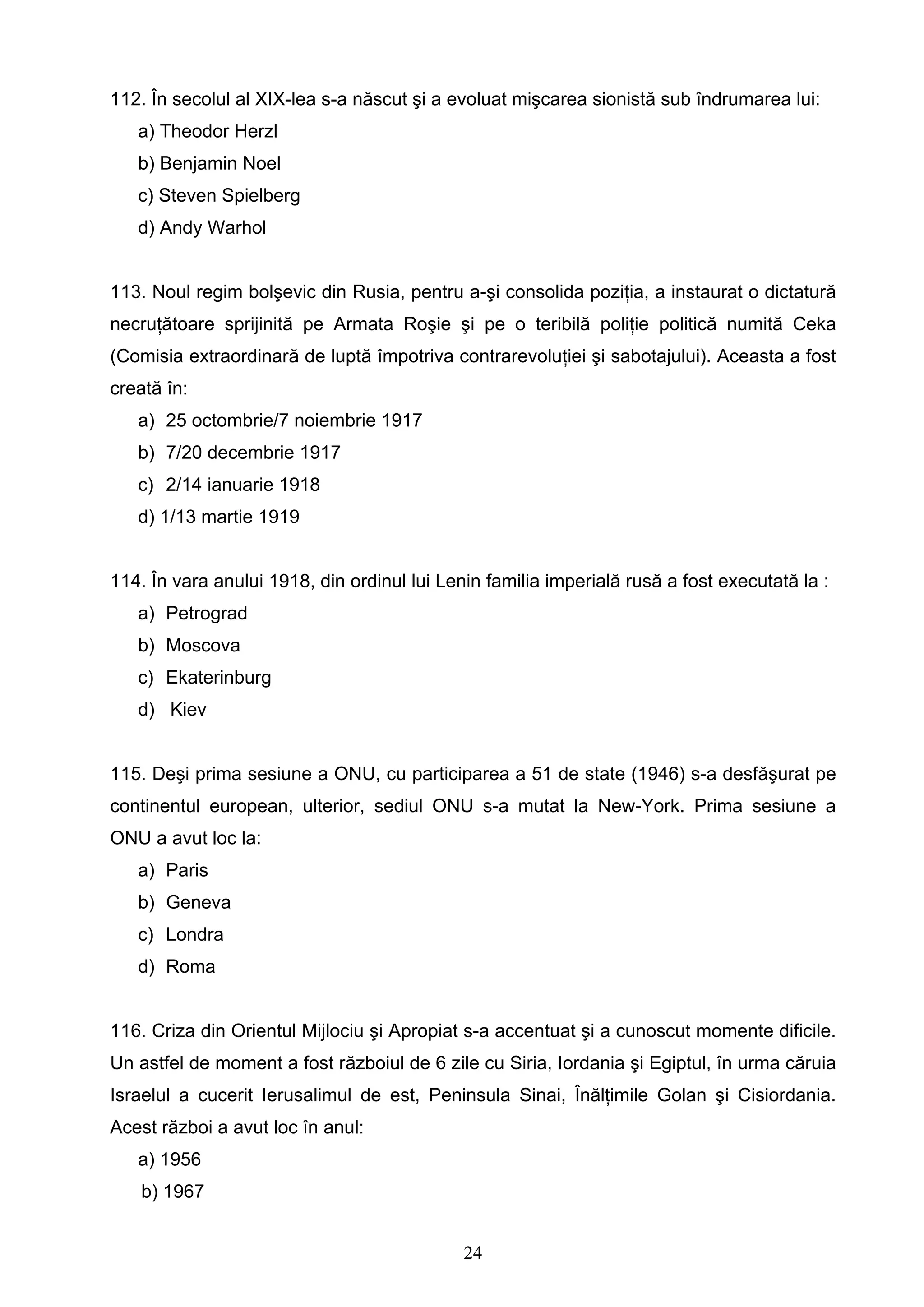 24
112. În secolul al XIX-lea s-a născut şi a evoluat mişcarea sionistă sub îndrumarea lui:
a) Theodor Herzl
b) Benjamin Noel
c) Steven Spielberg
d) Andy Warhol
113. Noul regim bolşevic din Rusia, pentru a-şi consolida poziţia, a instaurat o dictatură
necruţătoare sprijinită pe Armata Roşie şi pe o teribilă poliţie politică numită Ceka
(Comisia extraordinară de luptă împotriva contrarevoluţiei şi sabotajului). Aceasta a fost
creată în:
a) 25 octombrie/7 noiembrie 1917
b) 7/20 decembrie 1917
c) 2/14 ianuarie 1918
d) 1/13 martie 1919
114. În vara anului 1918, din ordinul lui Lenin familia imperială rusă a fost executată la :
a) Petrograd
b) Moscova
c) Ekaterinburg
d) Kiev
115. Deşi prima sesiune a ONU, cu participarea a 51 de state (1946) s-a desfăşurat pe
continentul european, ulterior, sediul ONU s-a mutat la New-York. Prima sesiune a
ONU a avut loc la:
a) Paris
b) Geneva
c) Londra
d) Roma
116. Criza din Orientul Mijlociu şi Apropiat s-a accentuat şi a cunoscut momente dificile.
Un astfel de moment a fost războiul de 6 zile cu Siria, Iordania şi Egiptul, în urma căruia
Israelul a cucerit Ierusalimul de est, Peninsula Sinai, Înălţimile Golan şi Cisiordania.
Acest război a avut loc în anul:
a) 1956
b) 1967
 