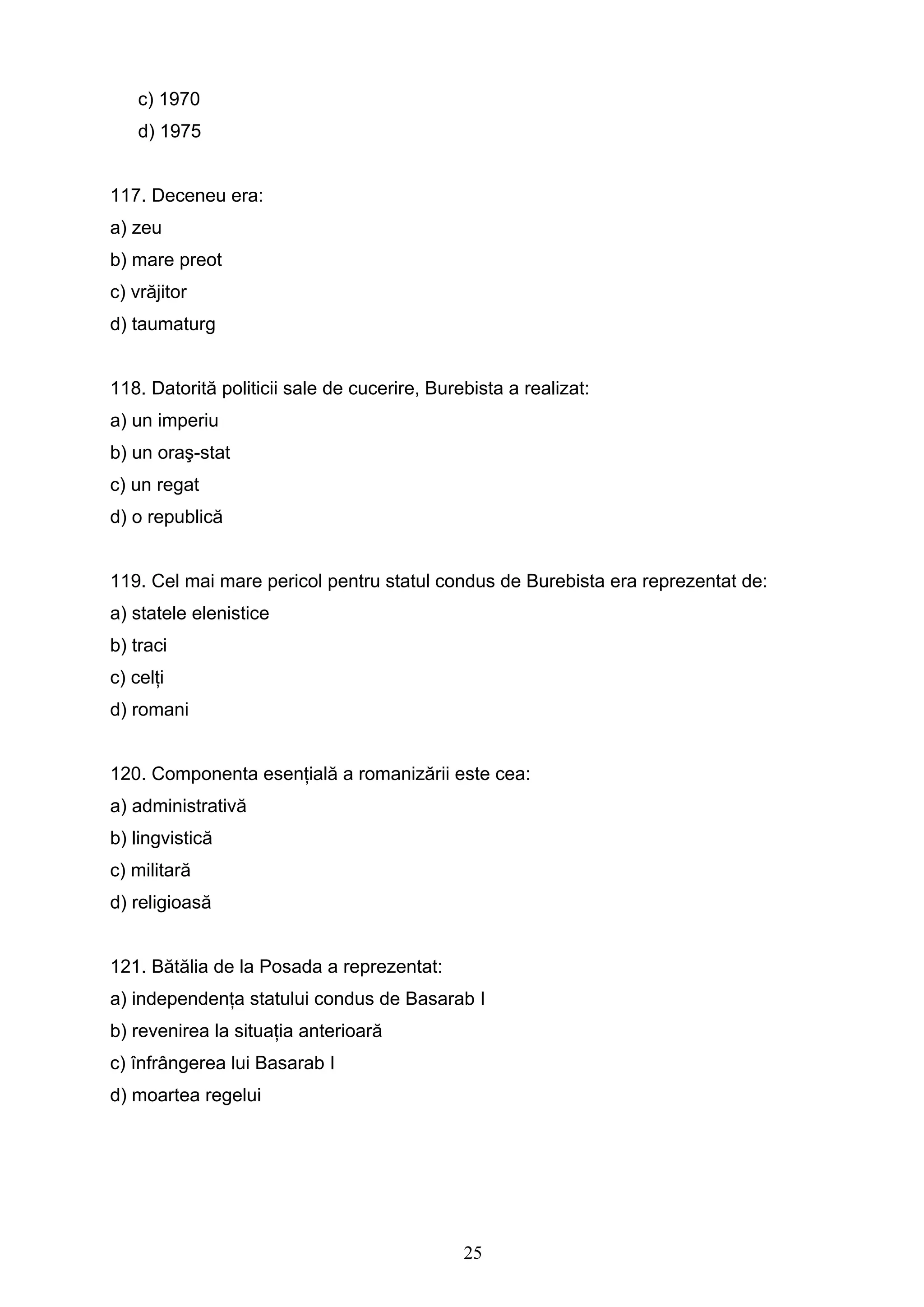 25
c) 1970
d) 1975
117. Deceneu era:
a) zeu
b) mare preot
c) vrăjitor
d) taumaturg
118. Datorită politicii sale de cucerire, Burebista a realizat:
a) un imperiu
b) un oraş-stat
c) un regat
d) o republică
119. Cel mai mare pericol pentru statul condus de Burebista era reprezentat de:
a) statele elenistice
b) traci
c) celţi
d) romani
120. Componenta esenţială a romanizării este cea:
a) administrativă
b) lingvistică
c) militară
d) religioasă
121. Bătălia de la Posada a reprezentat:
a) independenţa statului condus de Basarab I
b) revenirea la situaţia anterioară
c) înfrângerea lui Basarab I
d) moartea regelui
 