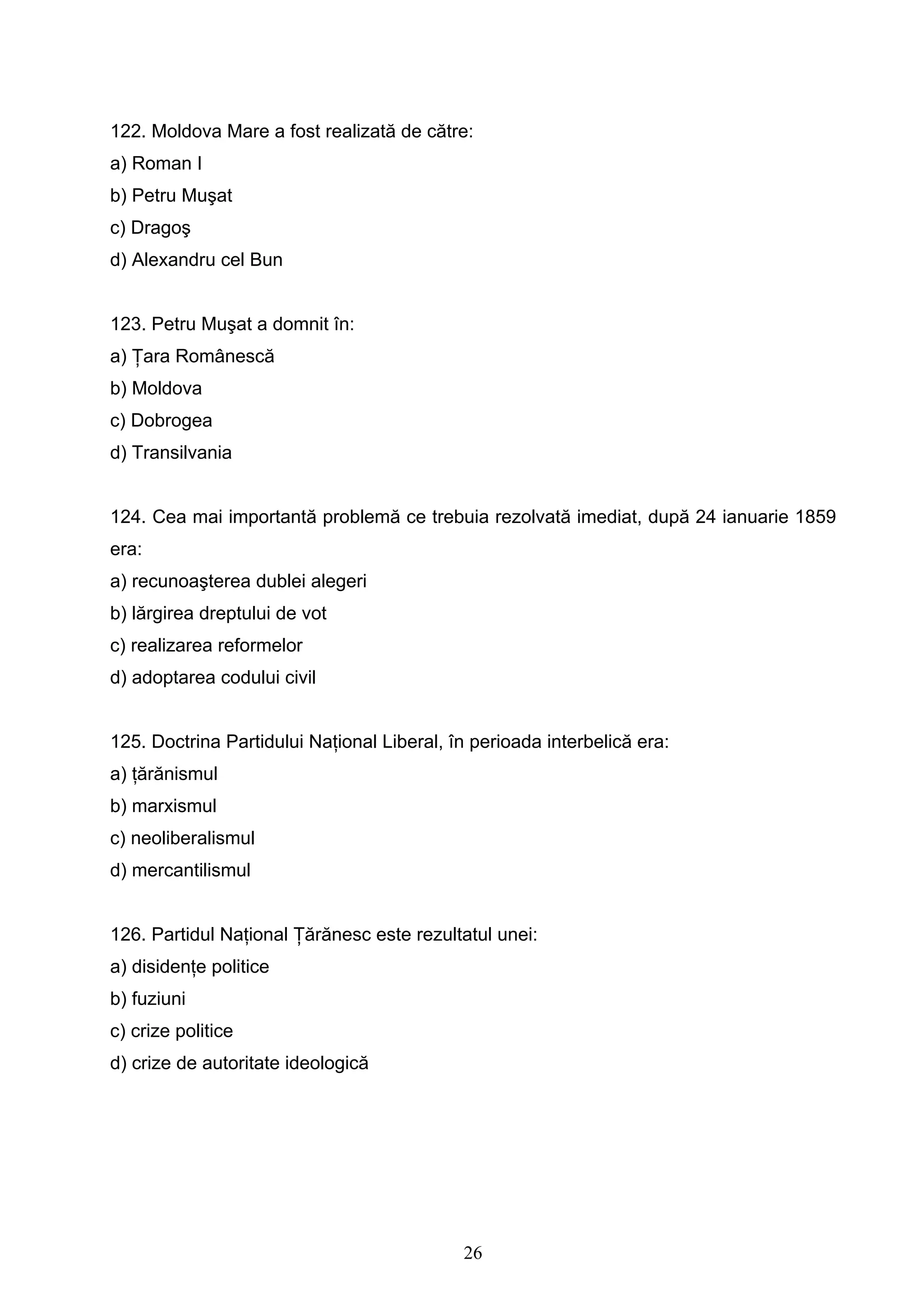 26
122. Moldova Mare a fost realizată de către:
a) Roman I
b) Petru Muşat
c) Dragoş
d) Alexandru cel Bun
123. Petru Muşat a domnit în:
a) Ţara Românescă
b) Moldova
c) Dobrogea
d) Transilvania
124. Cea mai importantă problemă ce trebuia rezolvată imediat, după 24 ianuarie 1859
era:
a) recunoaşterea dublei alegeri
b) lărgirea dreptului de vot
c) realizarea reformelor
d) adoptarea codului civil
125. Doctrina Partidului Naţional Liberal, în perioada interbelică era:
a) ţărănismul
b) marxismul
c) neoliberalismul
d) mercantilismul
126. Partidul Naţional Ţărănesc este rezultatul unei:
a) disidenţe politice
b) fuziuni
c) crize politice
d) crize de autoritate ideologică
 