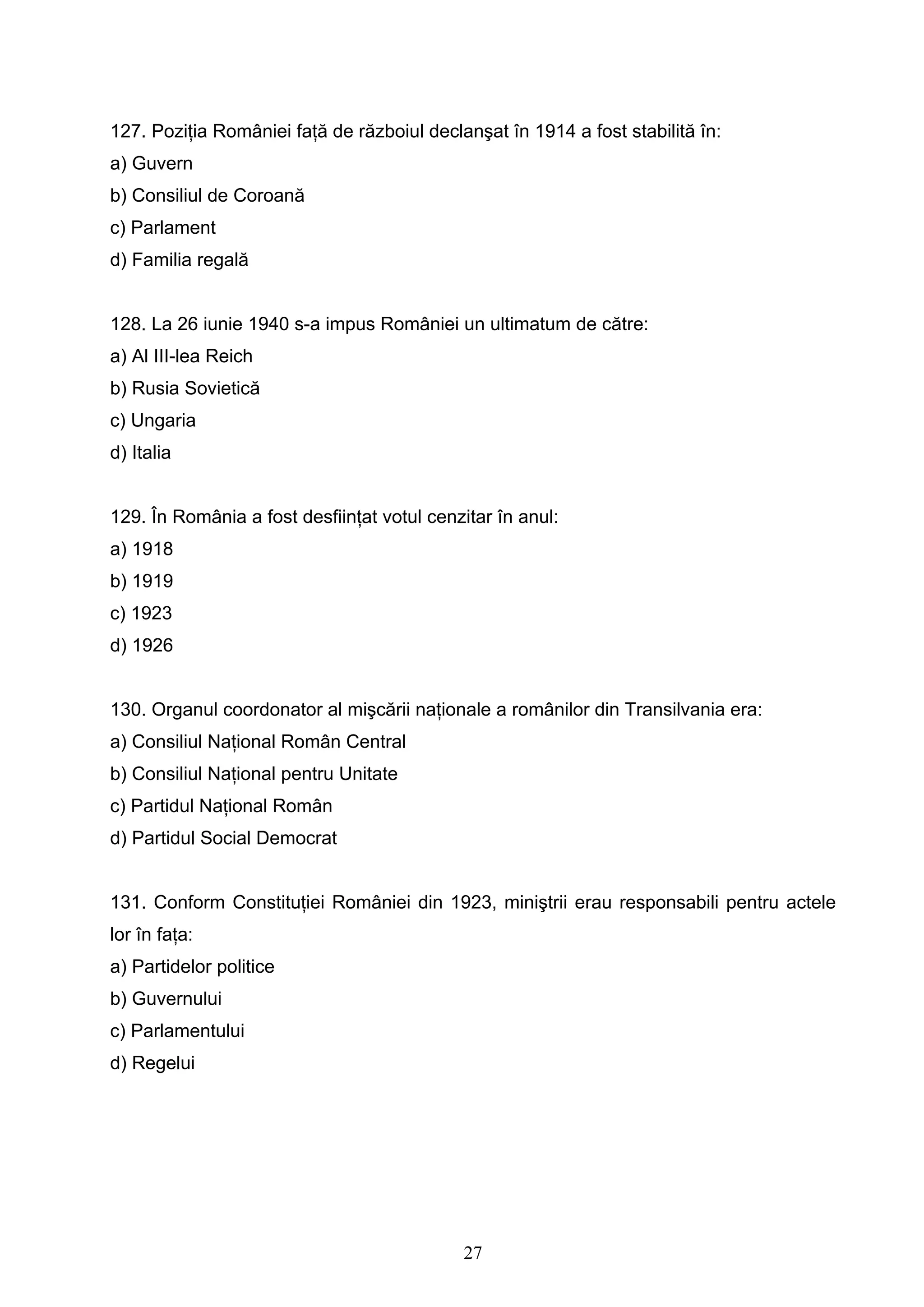 27
127. Poziţia României faţă de războiul declanşat în 1914 a fost stabilită în:
a) Guvern
b) Consiliul de Coroană
c) Parlament
d) Familia regală
128. La 26 iunie 1940 s-a impus României un ultimatum de către:
a) Al III-lea Reich
b) Rusia Sovietică
c) Ungaria
d) Italia
129. În România a fost desfiinţat votul cenzitar în anul:
a) 1918
b) 1919
c) 1923
d) 1926
130. Organul coordonator al mişcării naţionale a românilor din Transilvania era:
a) Consiliul Naţional Român Central
b) Consiliul Naţional pentru Unitate
c) Partidul Naţional Român
d) Partidul Social Democrat
131. Conform Constituţiei României din 1923, miniştrii erau responsabili pentru actele
lor în faţa:
a) Partidelor politice
b) Guvernului
c) Parlamentului
d) Regelui
 