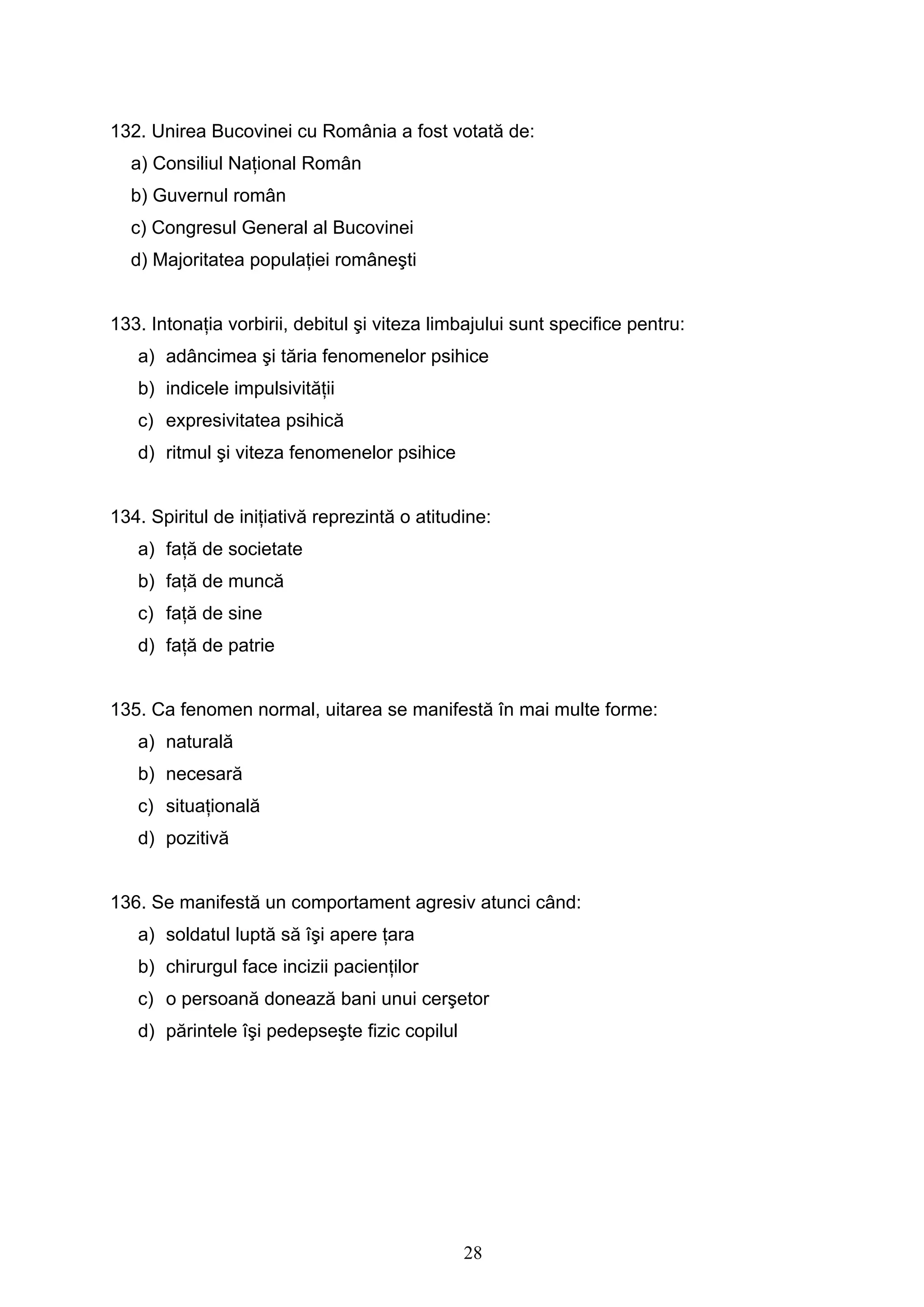 28
132. Unirea Bucovinei cu România a fost votată de:
a) Consiliul Naţional Român
b) Guvernul român
c) Congresul General al Bucovinei
d) Majoritatea populaţiei româneşti
133. Intonaţia vorbirii, debitul şi viteza limbajului sunt specifice pentru:
a) adâncimea şi tăria fenomenelor psihice
b) indicele impulsivităţii
c) expresivitatea psihică
d) ritmul şi viteza fenomenelor psihice
134. Spiritul de iniţiativă reprezintă o atitudine:
a) faţă de societate
b) faţă de muncă
c) faţă de sine
d) faţă de patrie
135. Ca fenomen normal, uitarea se manifestă în mai multe forme:
a) naturală
b) necesară
c) situaţională
d) pozitivă
136. Se manifestă un comportament agresiv atunci când:
a) soldatul luptă să îşi apere ţara
b) chirurgul face incizii pacienţilor
c) o persoană donează bani unui cerşetor
d) părintele îşi pedepseşte fizic copilul
 