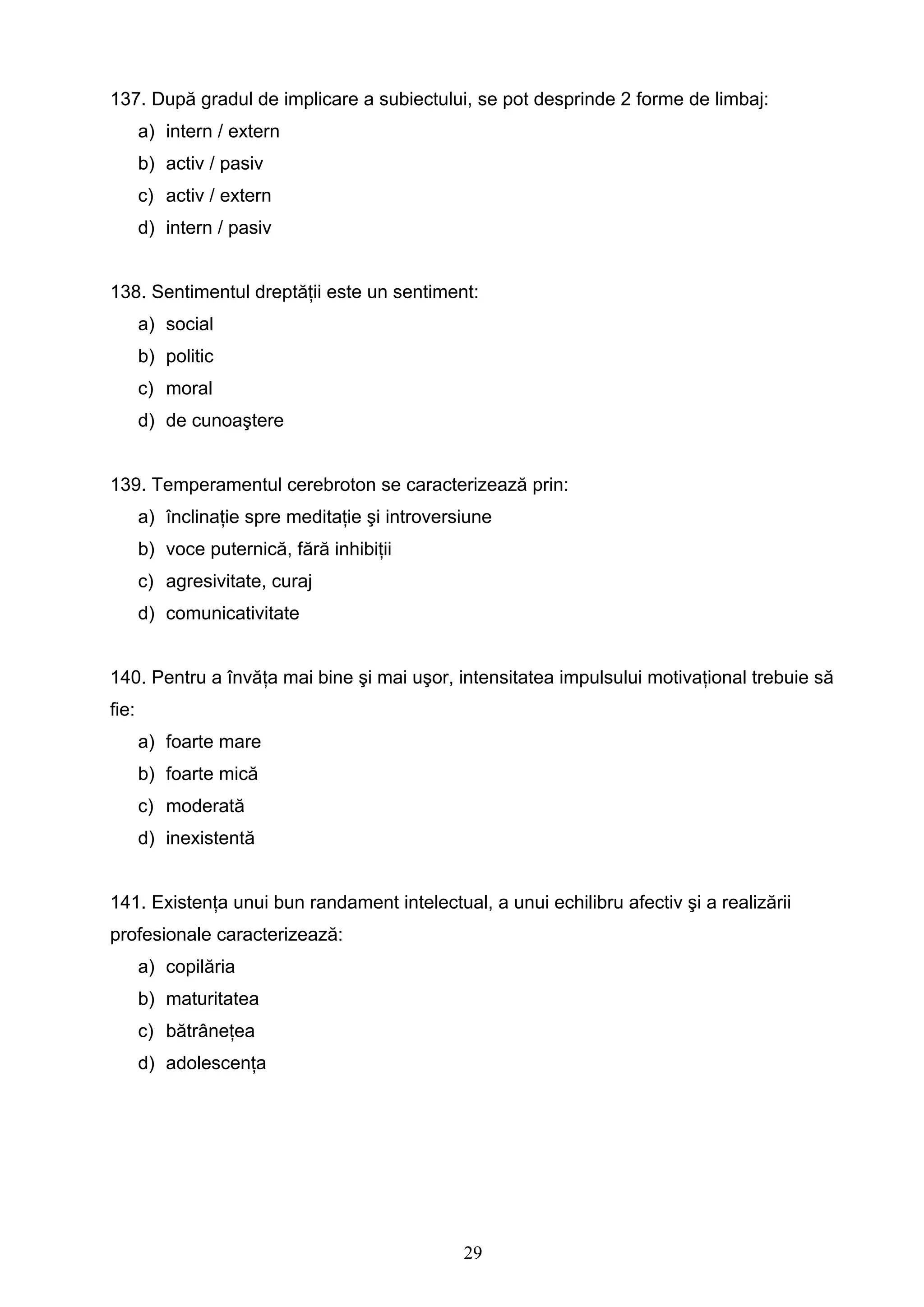 29
137. După gradul de implicare a subiectului, se pot desprinde 2 forme de limbaj:
a) intern / extern
b) activ / pasiv
c) activ / extern
d) intern / pasiv
138. Sentimentul dreptăţii este un sentiment:
a) social
b) politic
c) moral
d) de cunoaştere
139. Temperamentul cerebroton se caracterizează prin:
a) înclinaţie spre meditaţie şi introversiune
b) voce puternică, fără inhibiţii
c) agresivitate, curaj
d) comunicativitate
140. Pentru a învăţa mai bine şi mai uşor, intensitatea impulsului motivaţional trebuie să
fie:
a) foarte mare
b) foarte mică
c) moderată
d) inexistentă
141. Existenţa unui bun randament intelectual, a unui echilibru afectiv şi a realizării
profesionale caracterizează:
a) copilăria
b) maturitatea
c) bătrâneţea
d) adolescenţa
 