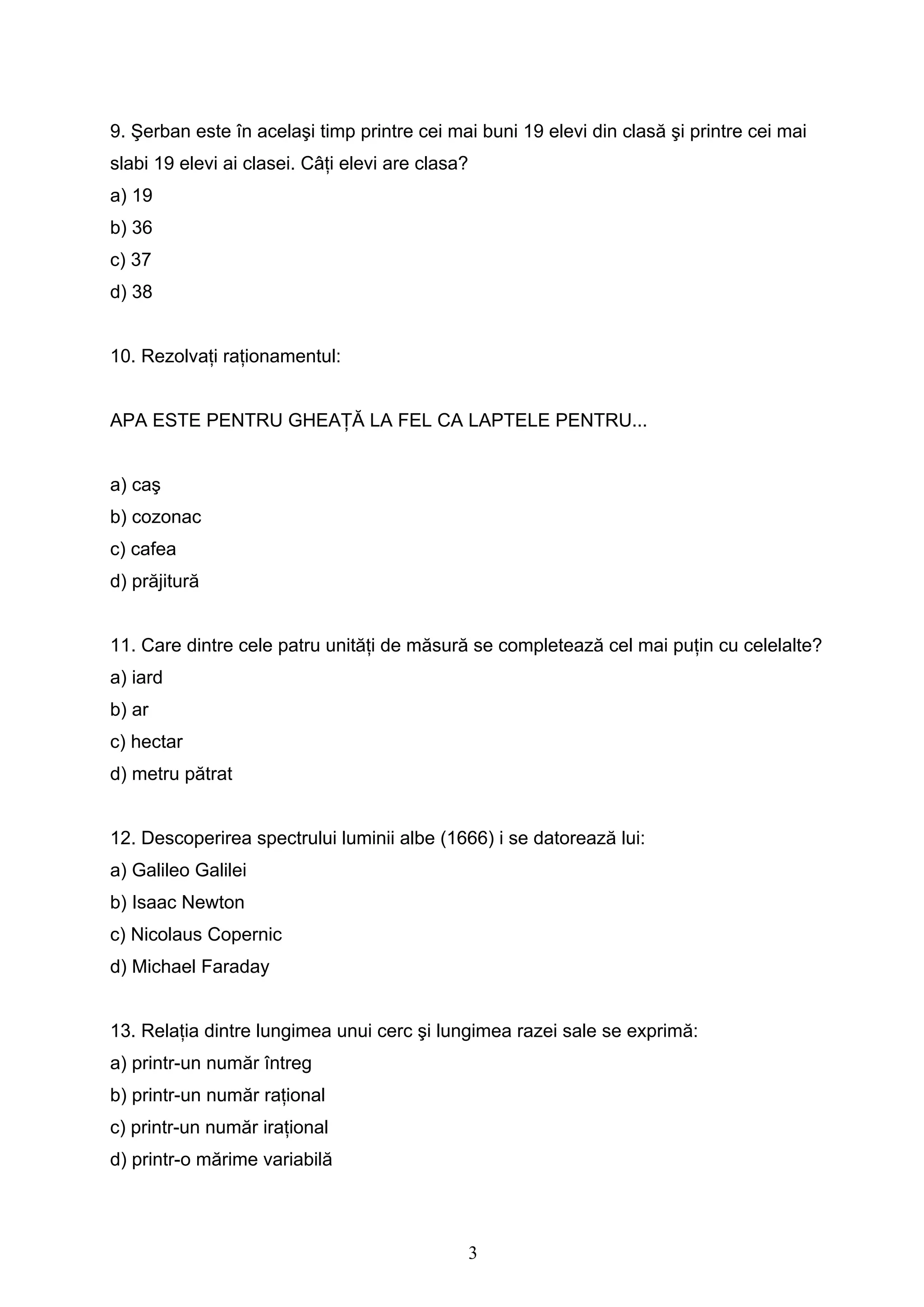 3
9. Şerban este în acelaşi timp printre cei mai buni 19 elevi din clasă şi printre cei mai
slabi 19 elevi ai clasei. Câţi elevi are clasa?
a) 19
b) 36
c) 37
d) 38
10. Rezolvaţi raţionamentul:
APA ESTE PENTRU GHEAŢĂ LA FEL CA LAPTELE PENTRU...
a) caş
b) cozonac
c) cafea
d) prăjitură
11. Care dintre cele patru unităţi de măsură se completează cel mai puţin cu celelalte?
a) iard
b) ar
c) hectar
d) metru pătrat
12. Descoperirea spectrului luminii albe (1666) i se datorează lui:
a) Galileo Galilei
b) Isaac Newton
c) Nicolaus Copernic
d) Michael Faraday
13. Relaţia dintre lungimea unui cerc şi lungimea razei sale se exprimă:
a) printr-un număr întreg
b) printr-un număr raţional
c) printr-un număr iraţional
d) printr-o mărime variabilă
 