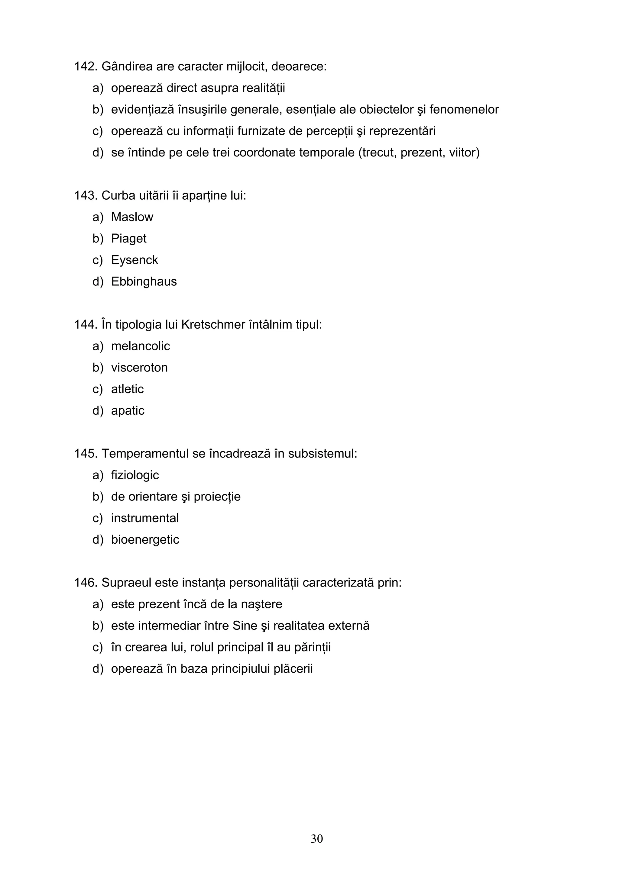 30
142. Gândirea are caracter mijlocit, deoarece:
a) operează direct asupra realităţii
b) evidenţiază însuşirile generale, esenţiale ale obiectelor şi fenomenelor
c) operează cu informaţii furnizate de percepţii şi reprezentări
d) se întinde pe cele trei coordonate temporale (trecut, prezent, viitor)
143. Curba uitării îi aparţine lui:
a) Maslow
b) Piaget
c) Eysenck
d) Ebbinghaus
144. În tipologia lui Kretschmer întâlnim tipul:
a) melancolic
b) visceroton
c) atletic
d) apatic
145. Temperamentul se încadrează în subsistemul:
a) fiziologic
b) de orientare şi proiecţie
c) instrumental
d) bioenergetic
146. Supraeul este instanţa personalităţii caracterizată prin:
a) este prezent încă de la naştere
b) este intermediar între Sine şi realitatea externă
c) în crearea lui, rolul principal îl au părinţii
d) operează în baza principiului plăcerii
 