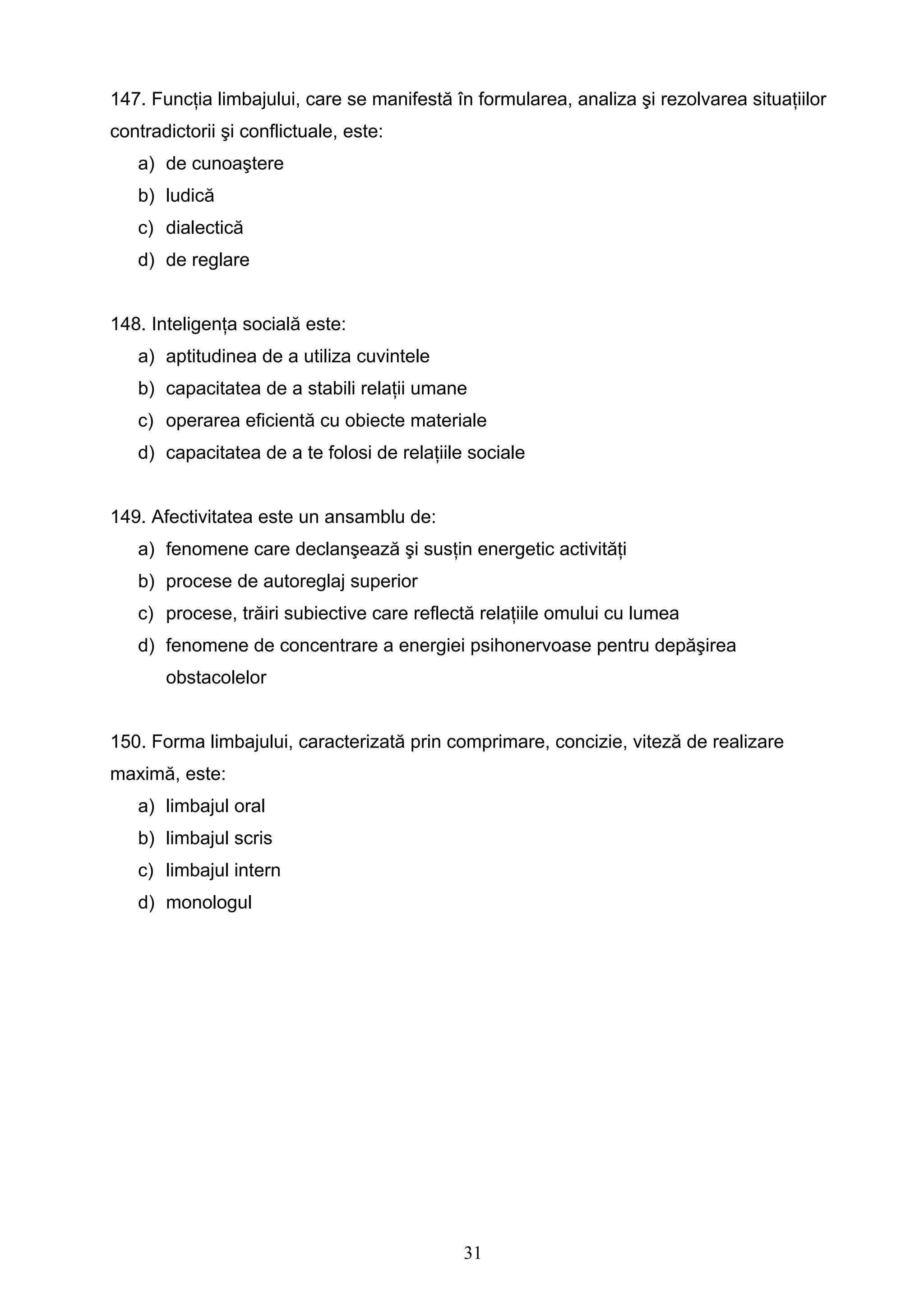 31
147. Funcţia limbajului, care se manifestă în formularea, analiza şi rezolvarea situaţiilor
contradictorii şi conflictuale, este:
a) de cunoaştere
b) ludică
c) dialectică
d) de reglare
148. Inteligenţa socială este:
a) aptitudinea de a utiliza cuvintele
b) capacitatea de a stabili relaţii umane
c) operarea eficientă cu obiecte materiale
d) capacitatea de a te folosi de relaţiile sociale
149. Afectivitatea este un ansamblu de:
a) fenomene care declanşează şi susţin energetic activităţi
b) procese de autoreglaj superior
c) procese, trăiri subiective care reflectă relaţiile omului cu lumea
d) fenomene de concentrare a energiei psihonervoase pentru depăşirea
obstacolelor
150. Forma limbajului, caracterizată prin comprimare, concizie, viteză de realizare
maximă, este:
a) limbajul oral
b) limbajul scris
c) limbajul intern
d) monologul
 