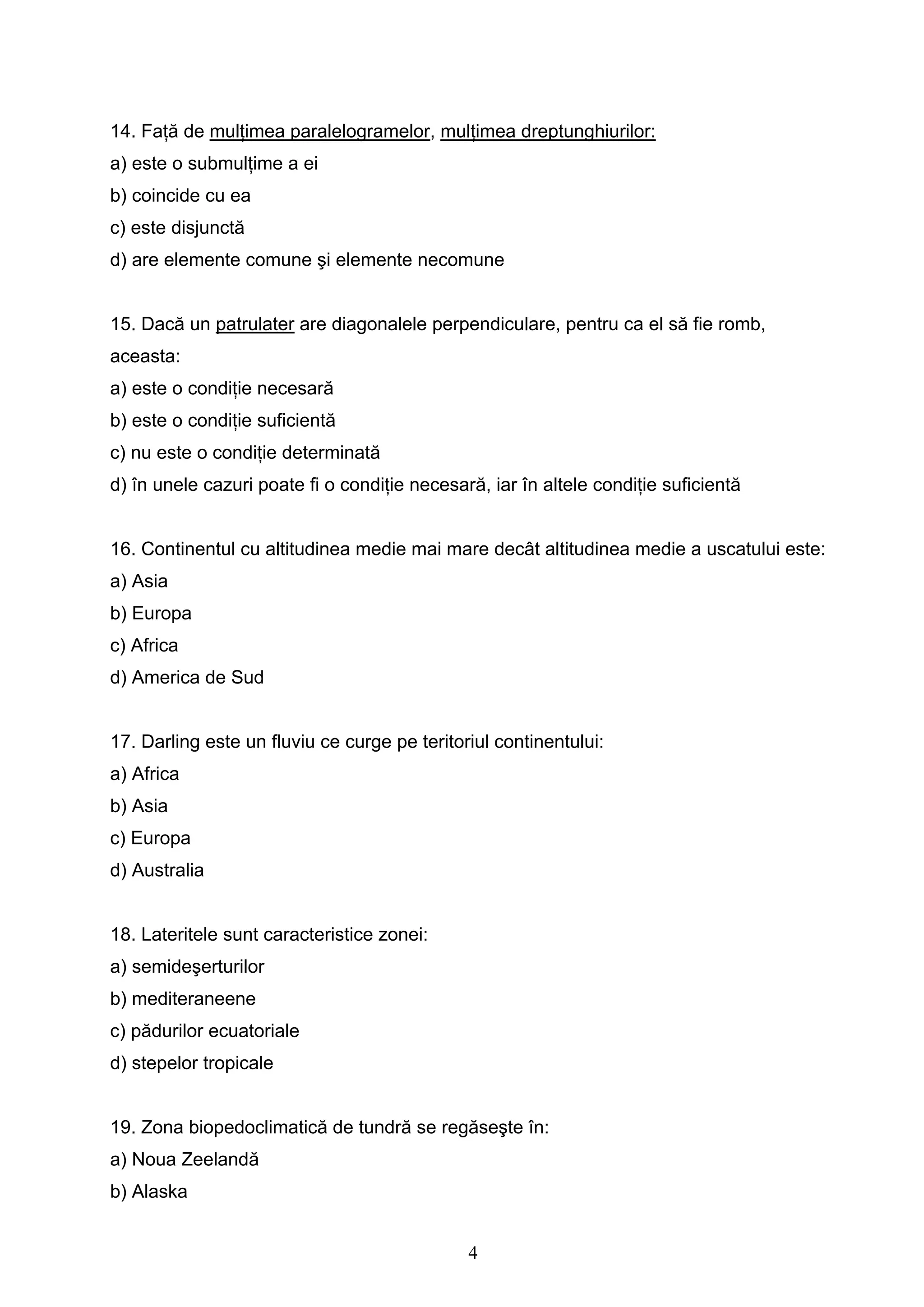 4
14. Faţă de mulţimea paralelogramelor, mulţimea dreptunghiurilor:
a) este o submulţime a ei
b) coincide cu ea
c) este disjunctă
d) are elemente comune şi elemente necomune
15. Dacă un patrulater are diagonalele perpendiculare, pentru ca el să fie romb,
aceasta:
a) este o condiţie necesară
b) este o condiţie suficientă
c) nu este o condiţie determinată
d) în unele cazuri poate fi o condiţie necesară, iar în altele condiţie suficientă
16. Continentul cu altitudinea medie mai mare decât altitudinea medie a uscatului este:
a) Asia
b) Europa
c) Africa
d) America de Sud
17. Darling este un fluviu ce curge pe teritoriul continentului:
a) Africa
b) Asia
c) Europa
d) Australia
18. Lateritele sunt caracteristice zonei:
a) semideşerturilor
b) mediteraneene
c) pădurilor ecuatoriale
d) stepelor tropicale
19. Zona biopedoclimatică de tundră se regăseşte în:
a) Noua Zeelandă
b) Alaska
 