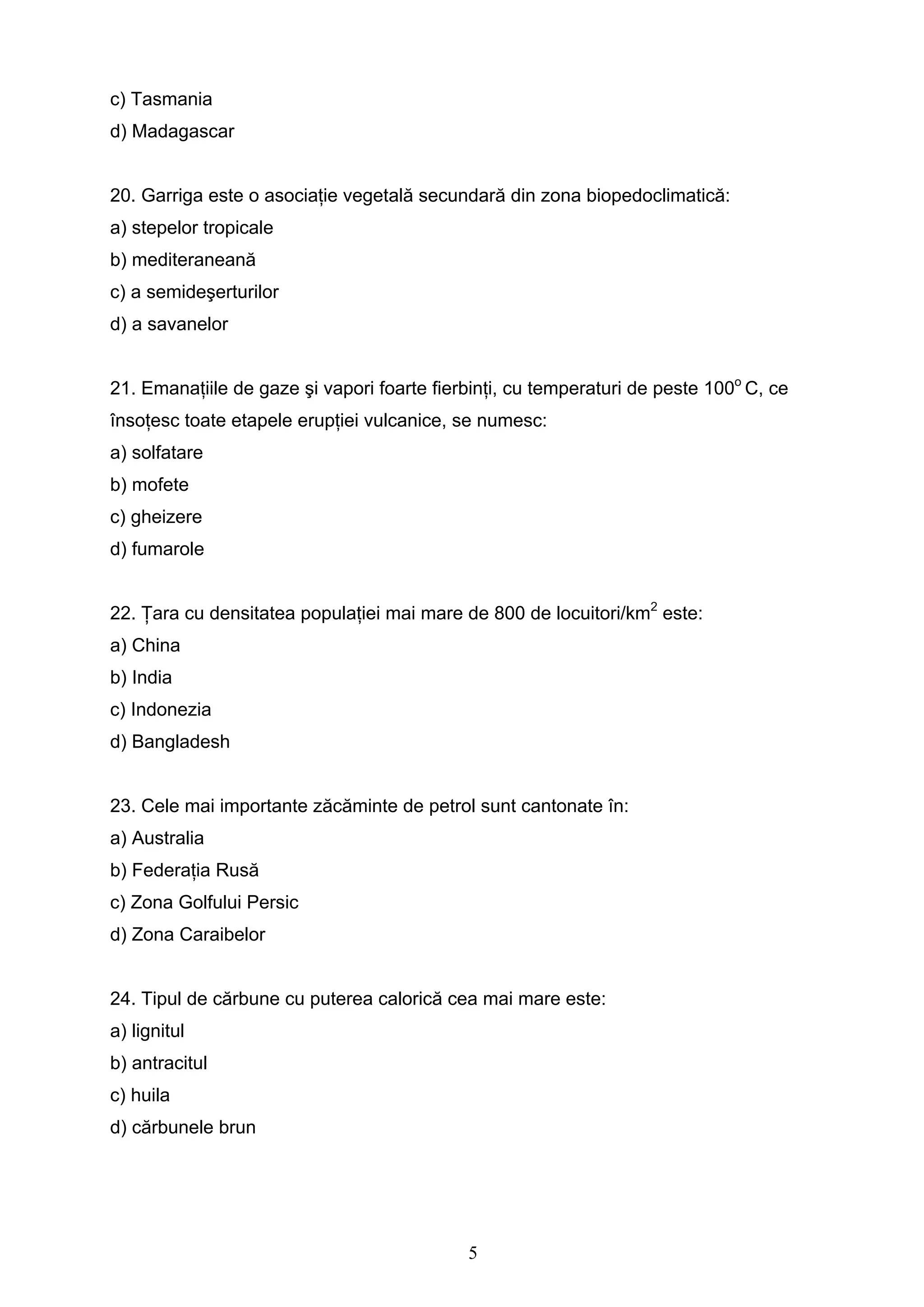 5
c) Tasmania
d) Madagascar
20. Garriga este o asociaţie vegetală secundară din zona biopedoclimatică:
a) stepelor tropicale
b) mediteraneană
c) a semideşerturilor
d) a savanelor
21. Emanaţiile de gaze şi vapori foarte fierbinţi, cu temperaturi de peste 100o
C, ce
însoţesc toate etapele erupţiei vulcanice, se numesc:
a) solfatare
b) mofete
c) gheizere
d) fumarole
22. Ţara cu densitatea populaţiei mai mare de 800 de locuitori/km2
este:
a) China
b) India
c) Indonezia
d) Bangladesh
23. Cele mai importante zăcăminte de petrol sunt cantonate în:
a) Australia
b) Federaţia Rusă
c) Zona Golfului Persic
d) Zona Caraibelor
24. Tipul de cărbune cu puterea calorică cea mai mare este:
a) lignitul
b) antracitul
c) huila
d) cărbunele brun
 
