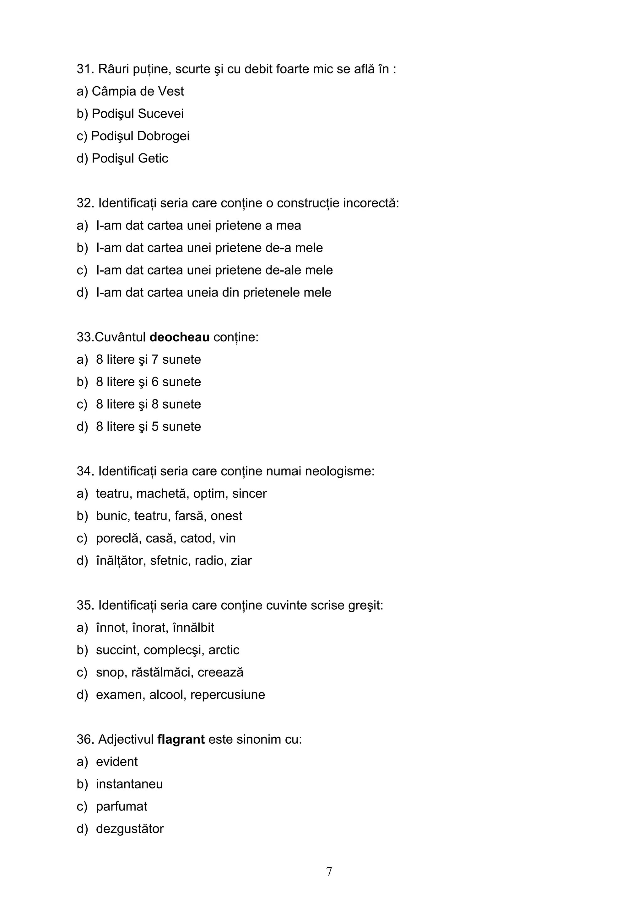 7
31. Râuri puţine, scurte şi cu debit foarte mic se află în :
a) Câmpia de Vest
b) Podişul Sucevei
c) Podişul Dobrogei
d) Podişul Getic
32. Identificaţi seria care conţine o construcţie incorectă:
a) I-am dat cartea unei prietene a mea
b) I-am dat cartea unei prietene de-a mele
c) I-am dat cartea unei prietene de-ale mele
d) I-am dat cartea uneia din prietenele mele
33.Cuvântul deocheau conţine:
a) 8 litere şi 7 sunete
b) 8 litere şi 6 sunete
c) 8 litere şi 8 sunete
d) 8 litere şi 5 sunete
34. Identificaţi seria care conţine numai neologisme:
a) teatru, machetă, optim, sincer
b) bunic, teatru, farsă, onest
c) poreclă, casă, catod, vin
d) înălţător, sfetnic, radio, ziar
35. Identificaţi seria care conţine cuvinte scrise greşit:
a) înnot, înorat, înnălbit
b) succint, complecşi, arctic
c) snop, răstălmăci, creează
d) examen, alcool, repercusiune
36. Adjectivul flagrant este sinonim cu:
a) evident
b) instantaneu
c) parfumat
d) dezgustător
 