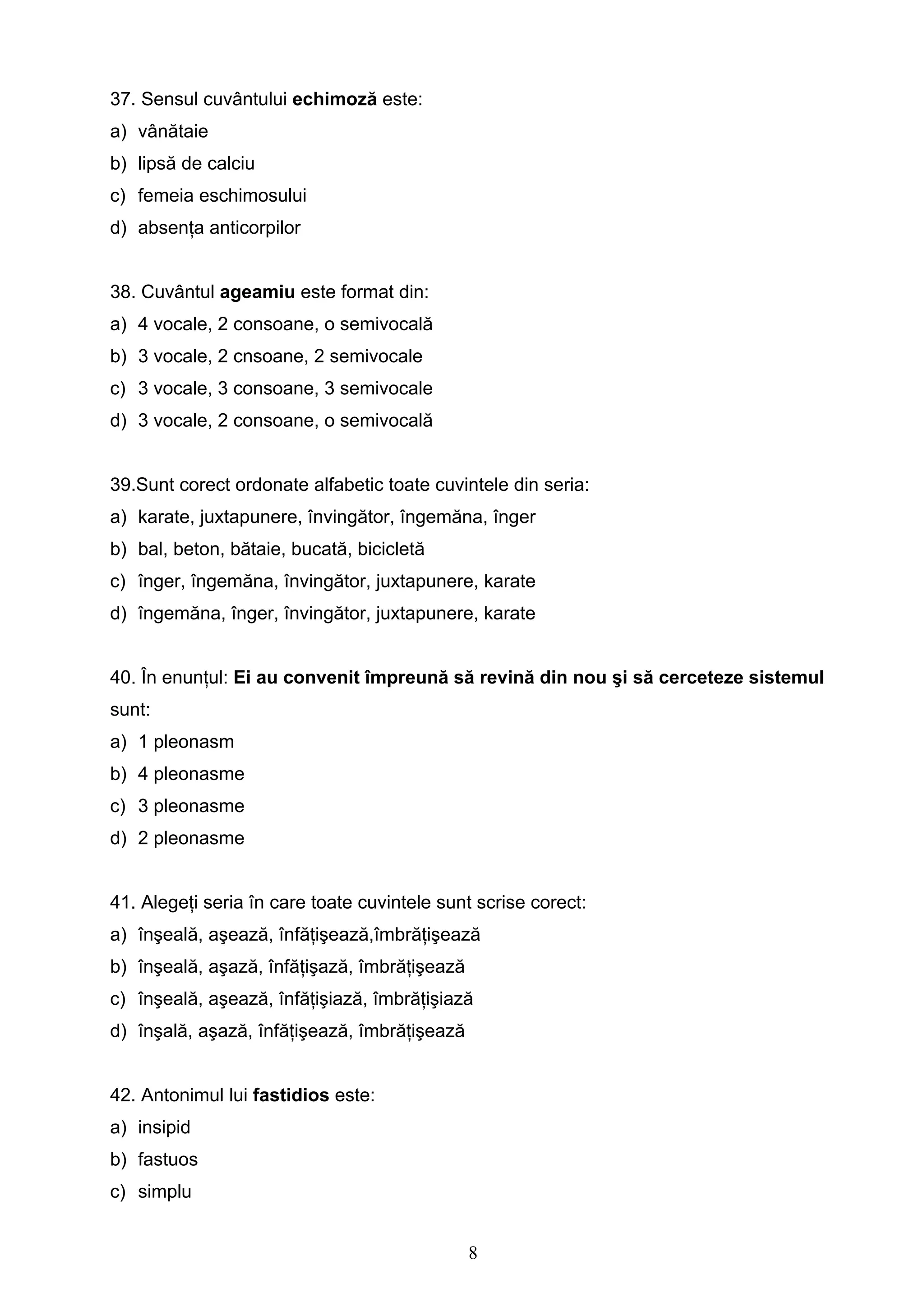 8
37. Sensul cuvântului echimoză este:
a) vânătaie
b) lipsă de calciu
c) femeia eschimosului
d) absenţa anticorpilor
38. Cuvântul ageamiu este format din:
a) 4 vocale, 2 consoane, o semivocală
b) 3 vocale, 2 cnsoane, 2 semivocale
c) 3 vocale, 3 consoane, 3 semivocale
d) 3 vocale, 2 consoane, o semivocală
39.Sunt corect ordonate alfabetic toate cuvintele din seria:
a) karate, juxtapunere, învingător, îngemăna, înger
b) bal, beton, bătaie, bucată, bicicletă
c) înger, îngemăna, învingător, juxtapunere, karate
d) îngemăna, înger, învingător, juxtapunere, karate
40. În enunţul: Ei au convenit împreună să revină din nou şi să cerceteze sistemul
sunt:
a) 1 pleonasm
b) 4 pleonasme
c) 3 pleonasme
d) 2 pleonasme
41. Alegeţi seria în care toate cuvintele sunt scrise corect:
a) înşeală, aşează, înfăţişează,îmbrăţişează
b) înşeală, aşază, înfăţişază, îmbrăţişează
c) înşeală, aşează, înfăţişiază, îmbrăţişiază
d) înşală, aşază, înfăţişează, îmbrăţişează
42. Antonimul lui fastidios este:
a) insipid
b) fastuos
c) simplu
 