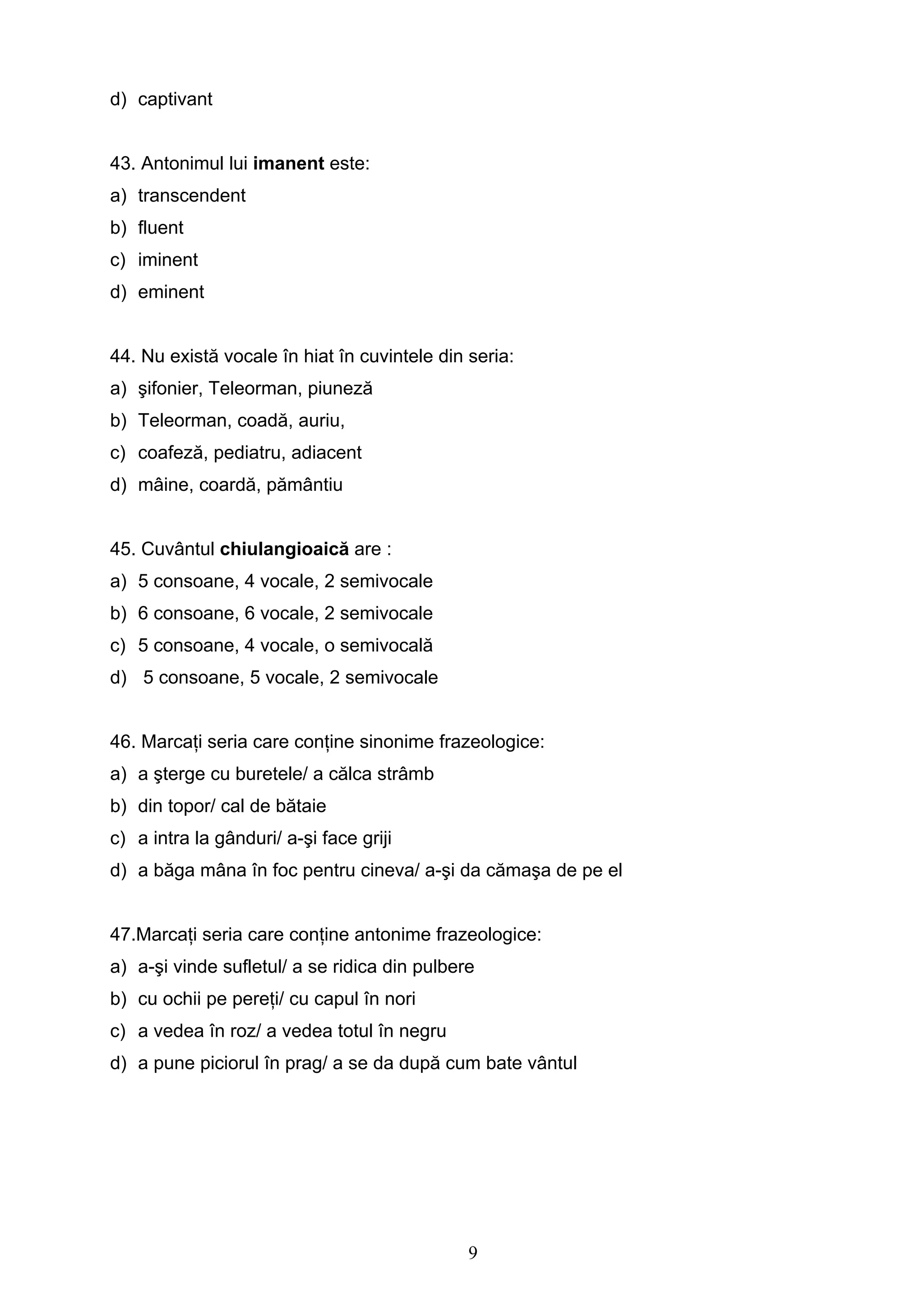 9
d) captivant
43. Antonimul lui imanent este:
a) transcendent
b) fluent
c) iminent
d) eminent
44. Nu există vocale în hiat în cuvintele din seria:
a) şifonier, Teleorman, piuneză
b) Teleorman, coadă, auriu,
c) coafeză, pediatru, adiacent
d) mâine, coardă, pământiu
45. Cuvântul chiulangioaică are :
a) 5 consoane, 4 vocale, 2 semivocale
b) 6 consoane, 6 vocale, 2 semivocale
c) 5 consoane, 4 vocale, o semivocală
d) 5 consoane, 5 vocale, 2 semivocale
46. Marcaţi seria care conţine sinonime frazeologice:
a) a şterge cu buretele/ a călca strâmb
b) din topor/ cal de bătaie
c) a intra la gânduri/ a-şi face griji
d) a băga mâna în foc pentru cineva/ a-şi da cămaşa de pe el
47.Marcaţi seria care conţine antonime frazeologice:
a) a-şi vinde sufletul/ a se ridica din pulbere
b) cu ochii pe pereţi/ cu capul în nori
c) a vedea în roz/ a vedea totul în negru
d) a pune piciorul în prag/ a se da după cum bate vântul
 