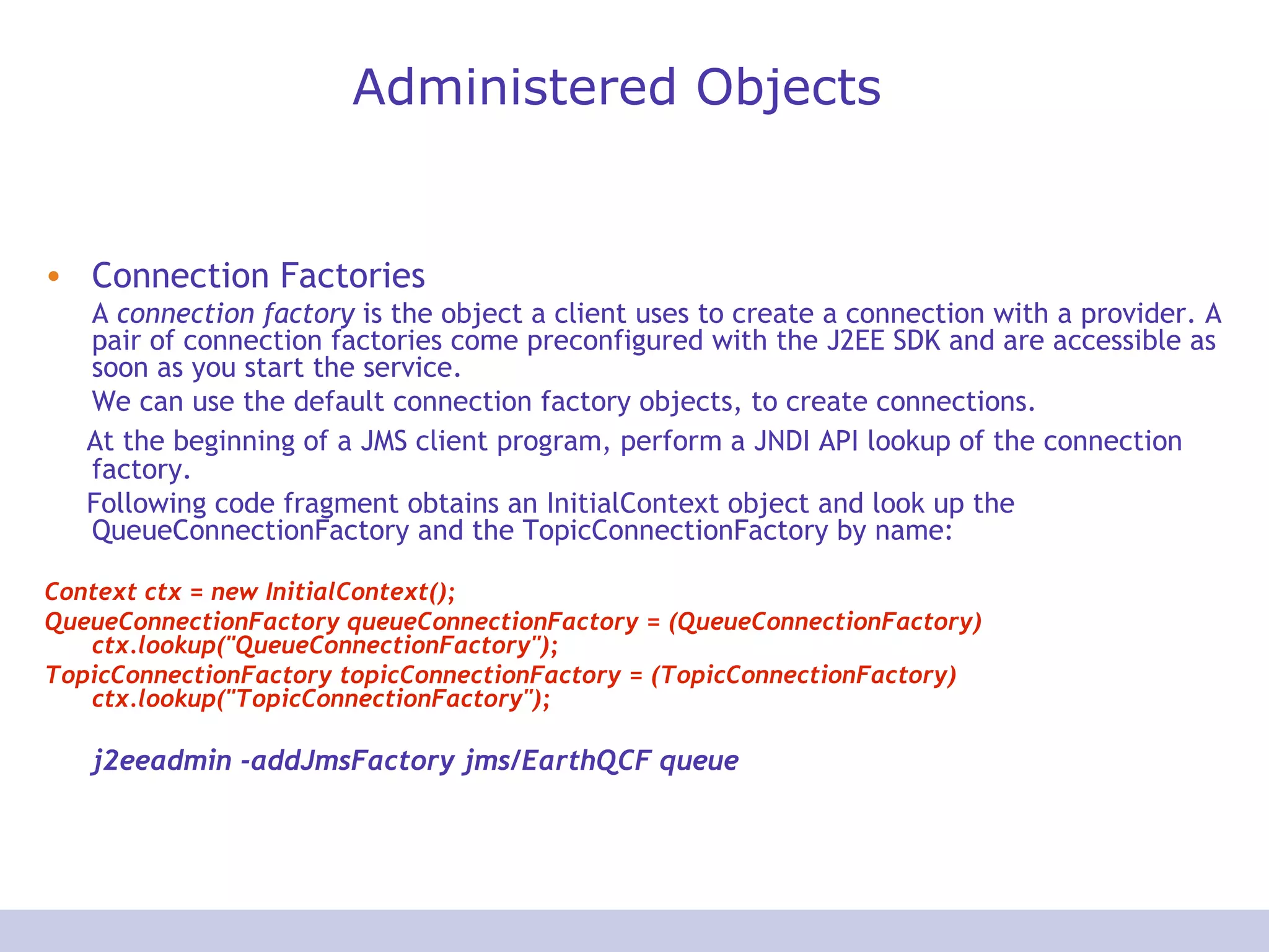 Administered Objects Connection Factories A  connection factory  is the object a client uses to create a connection with a provider. A pair of connection factories come preconfigured with the J2EE SDK and are accessible as soon as you start the service. We can use the default connection factory objects, to create connections.  At the beginning of a JMS client program, perform a JNDI API lookup of the connection factory. Following code fragment obtains an InitialContext object and look up the QueueConnectionFactory and the TopicConnectionFactory by name:  Context ctx = new InitialContext();  QueueConnectionFactory queueConnectionFactory = (QueueConnectionFactory) ctx.lookup(&quot;QueueConnectionFactory&quot;);  TopicConnectionFactory topicConnectionFactory = (TopicConnectionFactory) ctx.lookup(&quot;TopicConnectionFactory&quot;);  j2eeadmin -addJmsFactory jms/EarthQCF queue 