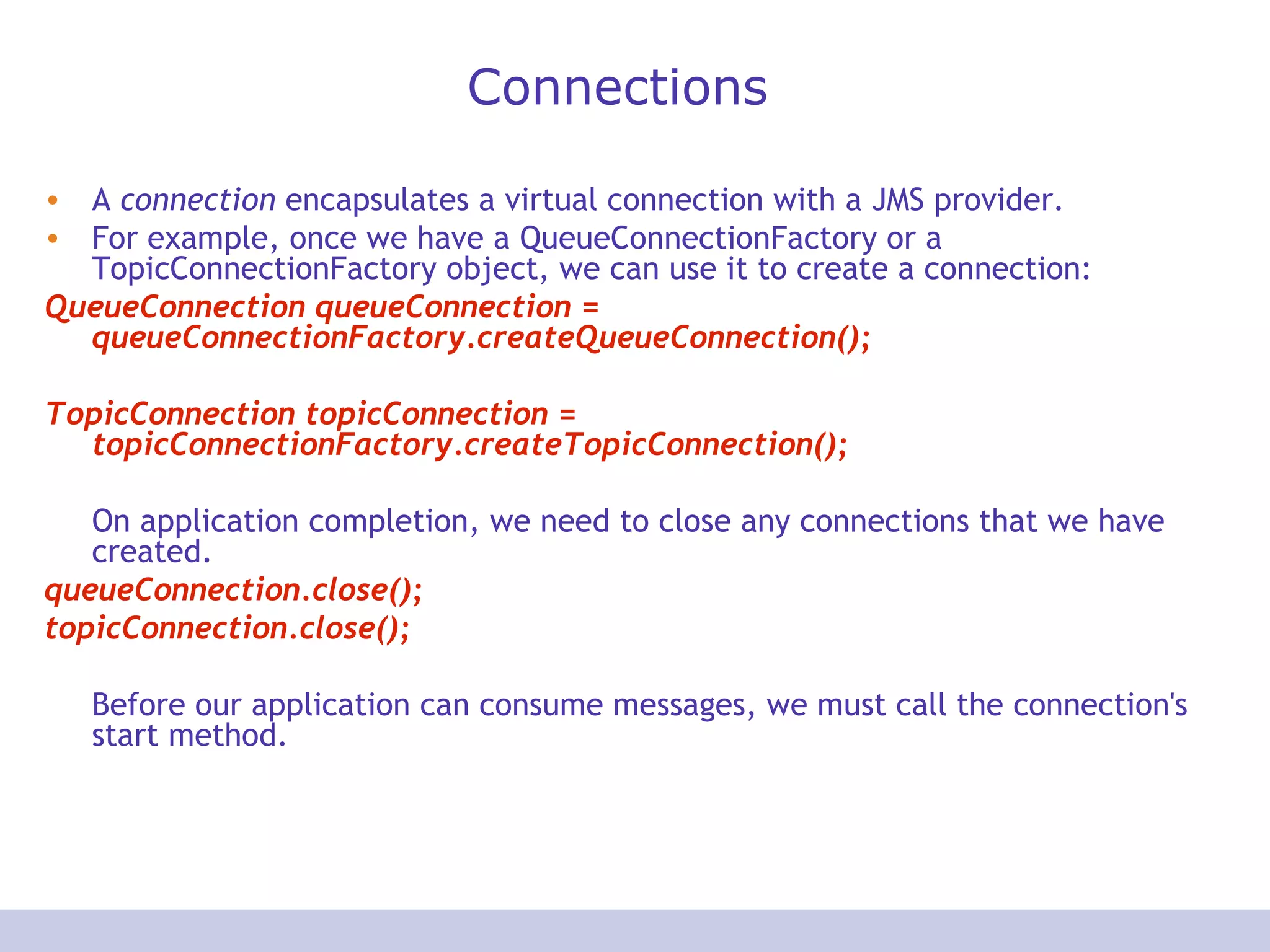 Connections A  connection  encapsulates a virtual connection with a JMS provider.  For example, once we have a QueueConnectionFactory or a TopicConnectionFactory object, we can use it to create a connection:  QueueConnection queueConnection = queueConnectionFactory.createQueueConnection();  TopicConnection topicConnection = topicConnectionFactory.createTopicConnection();   On application completion, we need to close any connections that we have created.  queueConnection.close(); topicConnection.close();  Before our application can consume messages, we must call the connection's start method. 