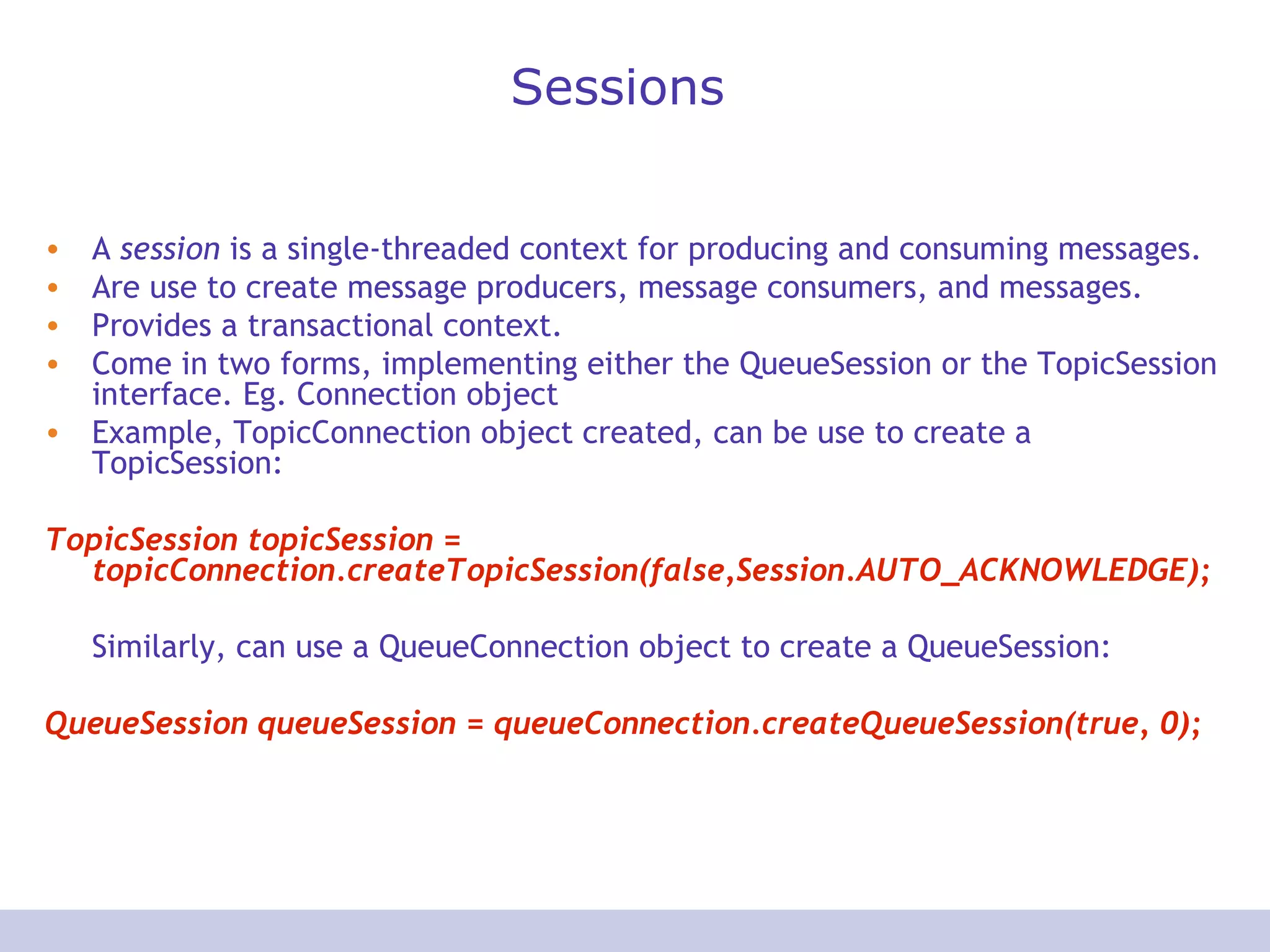Sessions A  session  is a single-threaded context for producing and consuming messages. Are use to create message producers, message consumers, and messages.  Provides a transactional context. Come in two forms, implementing either the QueueSession or the TopicSession interface. Eg. Connection object Example, TopicConnection object created, can be use to create a TopicSession:  TopicSession topicSession = topicConnection.createTopicSession(false,Session.AUTO_ACKNOWLEDGE);  Similarly, can use a QueueConnection object to create a QueueSession:  QueueSession queueSession = queueConnection.createQueueSession(true, 0);  