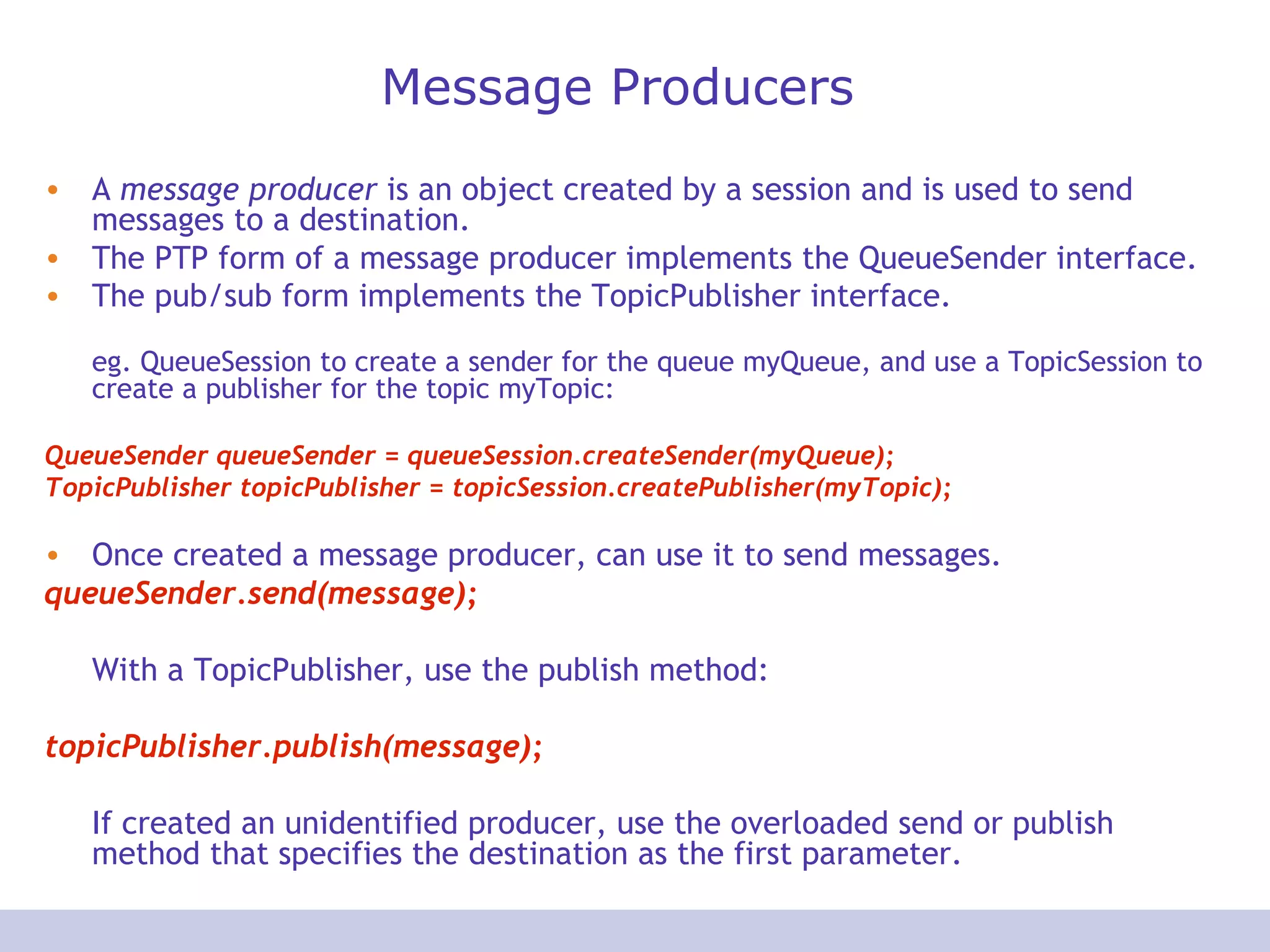 Message Producers A  message producer  is an object created by a session and is used to send messages to a destination.  The PTP form of a message producer implements the QueueSender interface. The pub/sub form implements the TopicPublisher interface.   eg. QueueSession to create a sender for the queue myQueue, and use a TopicSession to create a publisher for the topic myTopic:  QueueSender queueSender = queueSession.createSender(myQueue);  TopicPublisher topicPublisher = topicSession.createPublisher(myTopic);  Once created a message producer, can use it to send messages.  queueSender.send(message); With a TopicPublisher, use the publish method:  topicPublisher.publish(message);  If created an unidentified producer, use the overloaded send or publish method that specifies the destination as the first parameter.  
