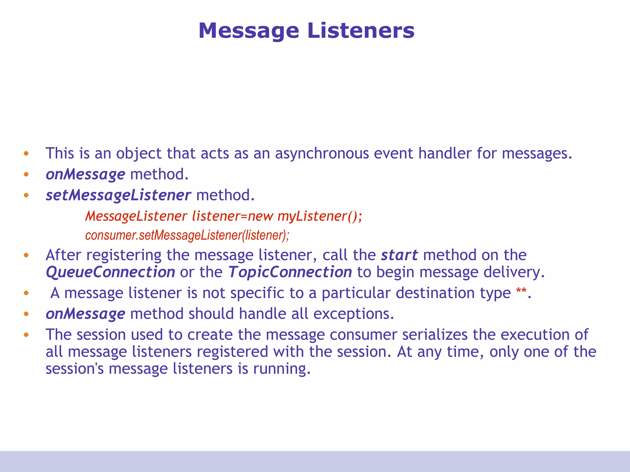 Message Listeners This is an object that acts as an asynchronous event handler for messages.  onMessage  method.  setMessageListener  method. MessageListener listener=new myListener(); consumer.setMessageListener(listener); After registering the message listener, call the  start  method on the  QueueConnection  or the  TopicConnection  to begin message delivery. A message listener is not specific to a particular destination type  ** . onMessage  method should handle all exceptions. The session used to create the message consumer serializes the execution of all message listeners registered with the session. At any time, only one of the session's message listeners is running. 