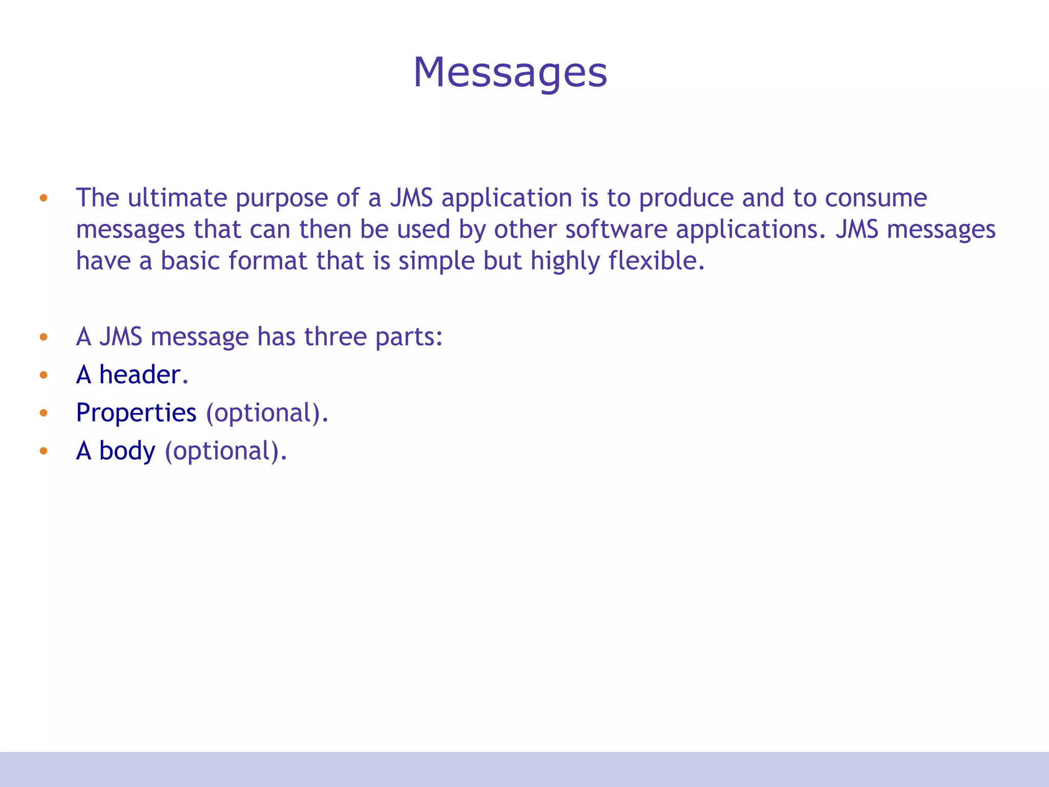 Messages The ultimate purpose of a JMS application is to produce and to consume messages that can then be used by other software applications. JMS messages have a basic format that is simple but highly flexible. A JMS message has three parts:  A header . Properties  (optional). A body  (optional). 