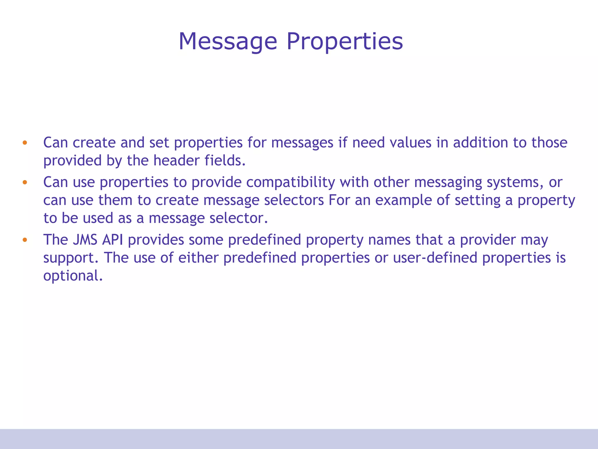 Message Properties Can create and set properties for messages if need values in addition to those provided by the header fields. Can use properties to provide compatibility with other messaging systems, or can use them to create message selectors For an example of setting a property to be used as a message selector. The JMS API provides some predefined property names that a provider may support. The use of either predefined properties or user-defined properties is optional.  