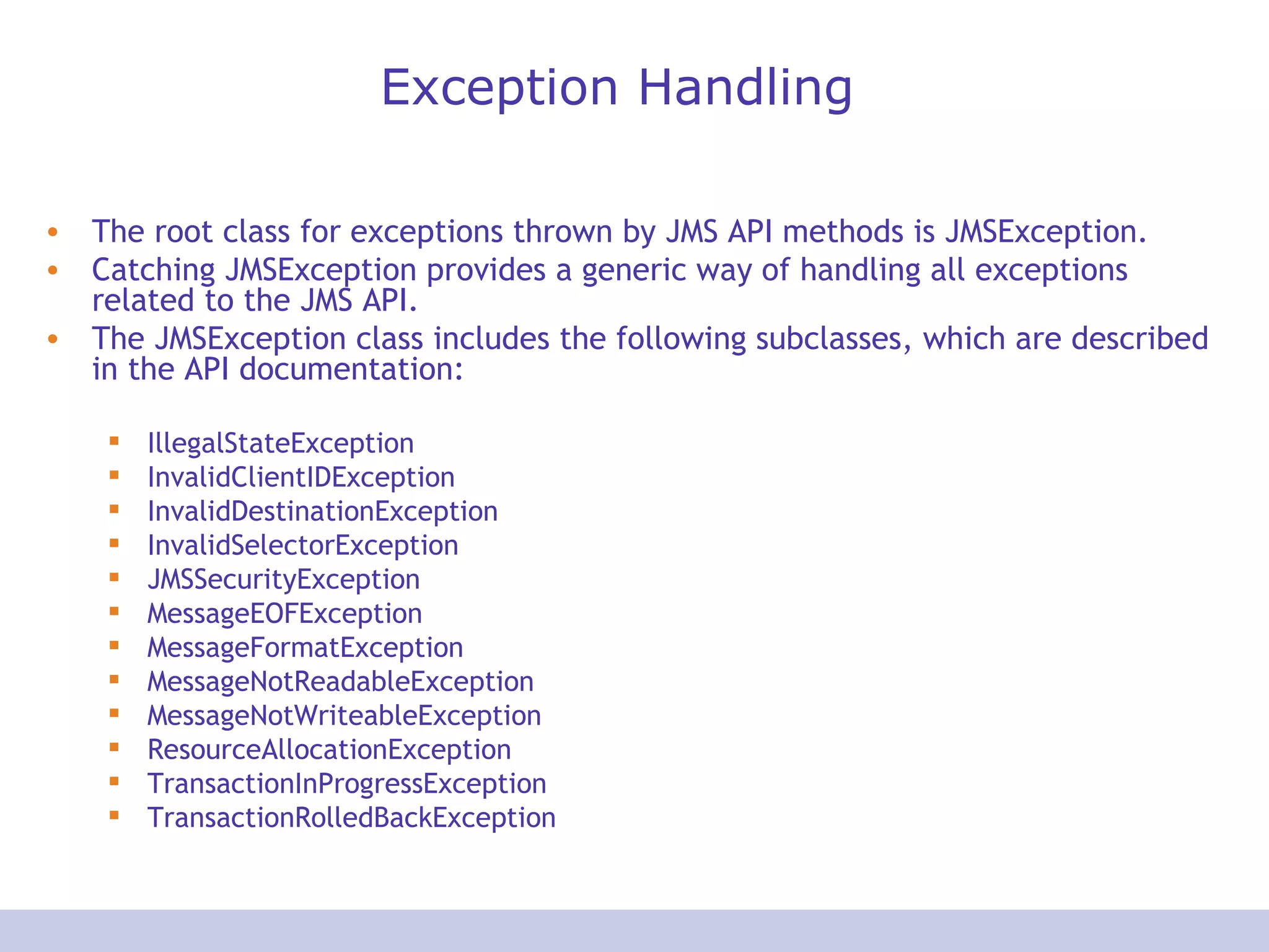 Exception Handling The root class for exceptions thrown by JMS API methods is JMSException. Catching JMSException provides a generic way of handling all exceptions related to the JMS API. The JMSException class includes the following subclasses, which are described in the API documentation:  IllegalStateException  InvalidClientIDException  InvalidDestinationException  InvalidSelectorException  JMSSecurityException  MessageEOFException  MessageFormatException  MessageNotReadableException  MessageNotWriteableException  ResourceAllocationException  TransactionInProgressException  TransactionRolledBackException  