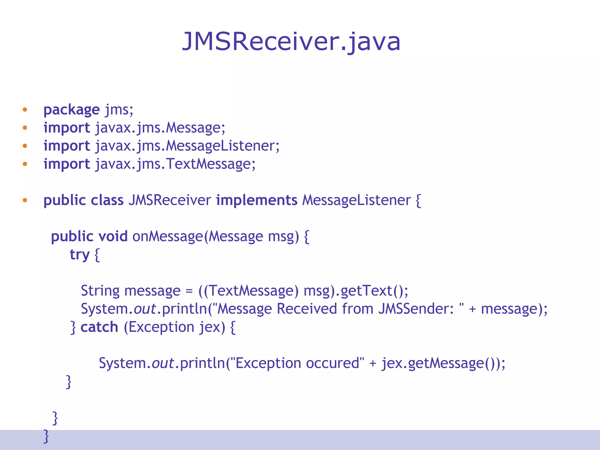 JMSReceiver.java package  jms; import  javax.jms.Message; import  javax.jms.MessageListener; import  javax.jms.TextMessage; public   class  JMSReceiver  implements  MessageListener { public   void  onMessage(Message msg) { try  { String message = ((TextMessage) msg).getText(); System. out .println(&quot;Message Received from JMSSender: &quot; + message);   }  catch  (Exception jex) {   System. out .println(&quot;Exception occured&quot; + jex.getMessage());   }   } } 