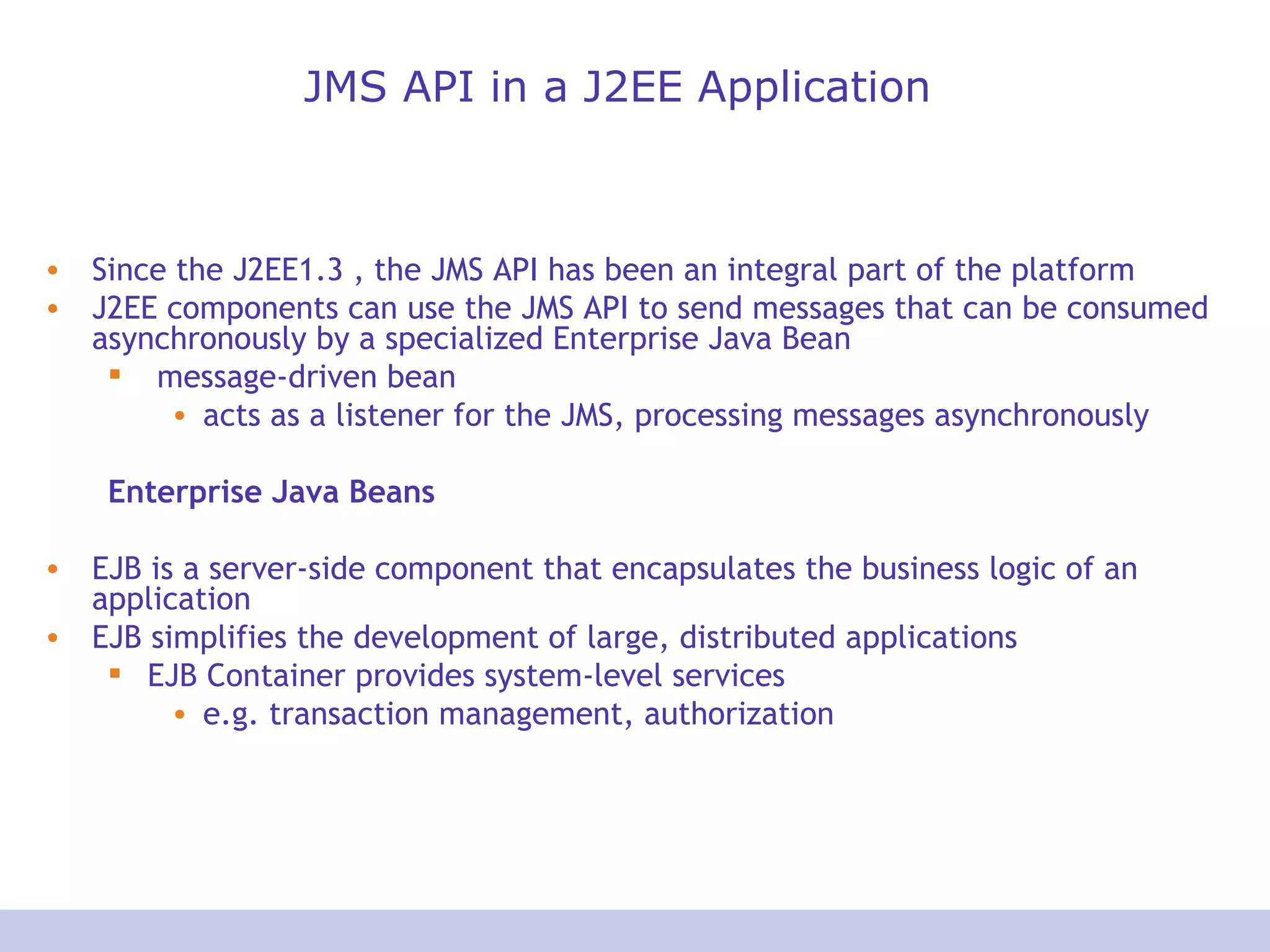 JMS API in a J2EE Application Since the J2EE1.3 , the JMS API has been an integral part of the platform J2EE components can use the JMS API to send messages that can be consumed asynchronously by a specialized Enterprise Java Bean message-driven bean acts as a listener for the JMS, processing messages asynchronously Enterprise Java Beans EJB is a server-side component that encapsulates the business logic of an application EJB simplifies the development of large, distributed applications EJB Container provides system-level services e.g. transaction management, authorization 