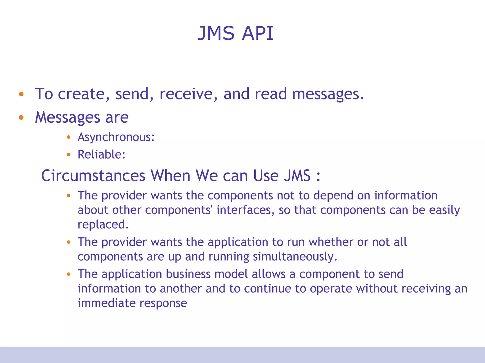 JMS API To create, send, receive, and read messages. Messages are Asynchronous:  Reliable: Circumstances When We can Use JMS : The provider wants the components not to depend on information about other components' interfaces, so that components can be easily replaced.  The provider wants the application to run whether or not all components are up and running simultaneously.  The application business model allows a component to send information to another and to continue to operate without receiving an immediate response  