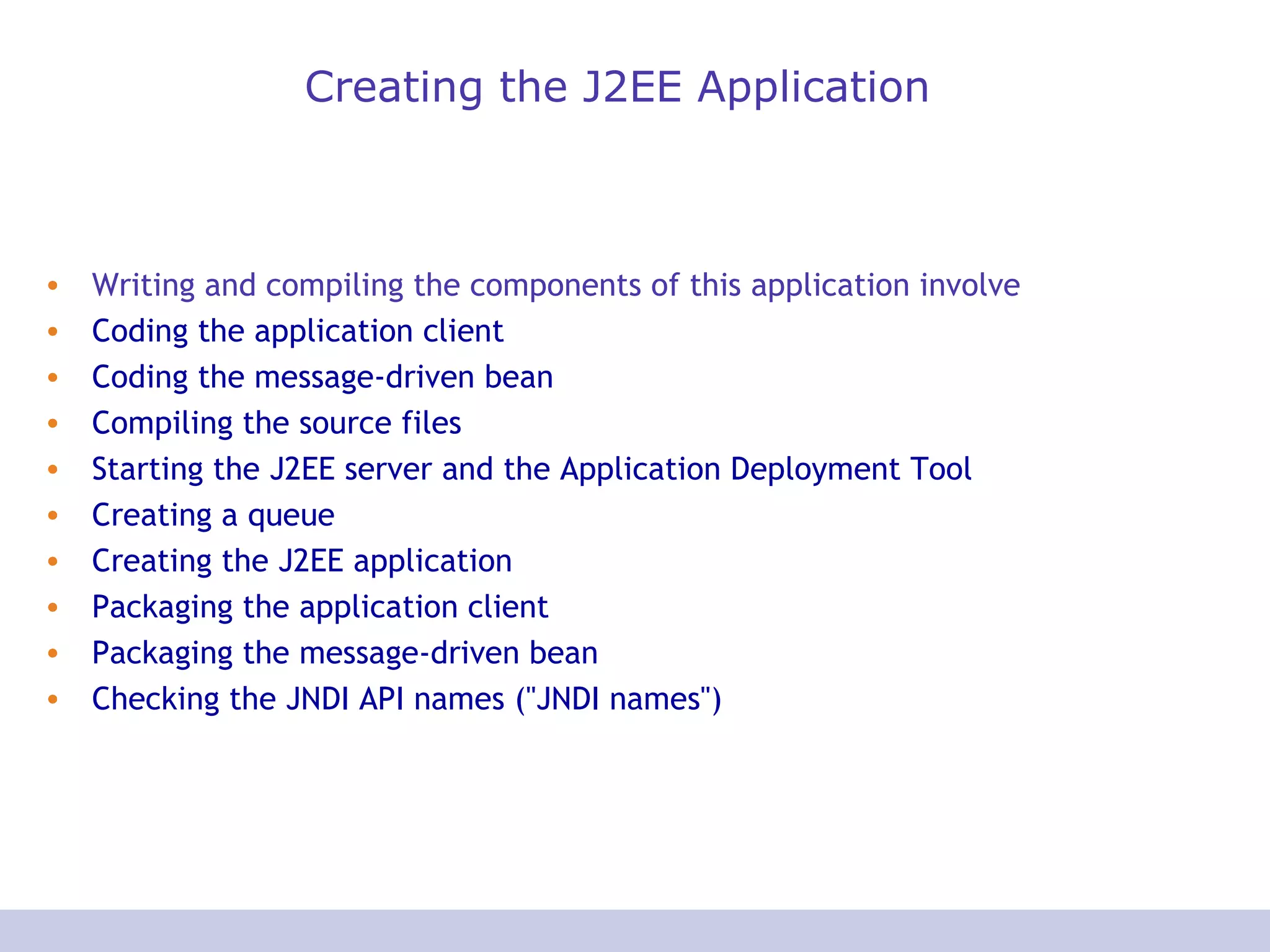 Creating the J2EE Application Writing and compiling the components of this application involve  Coding the application client   Coding the message-driven bean   Compiling the source files   Starting the J2EE server and the Application Deployment Tool   Creating a queue   Creating the J2EE application   Packaging the application client   Packaging the message-driven bean   Checking the JNDI API names (&quot;JNDI names&quot;)   
