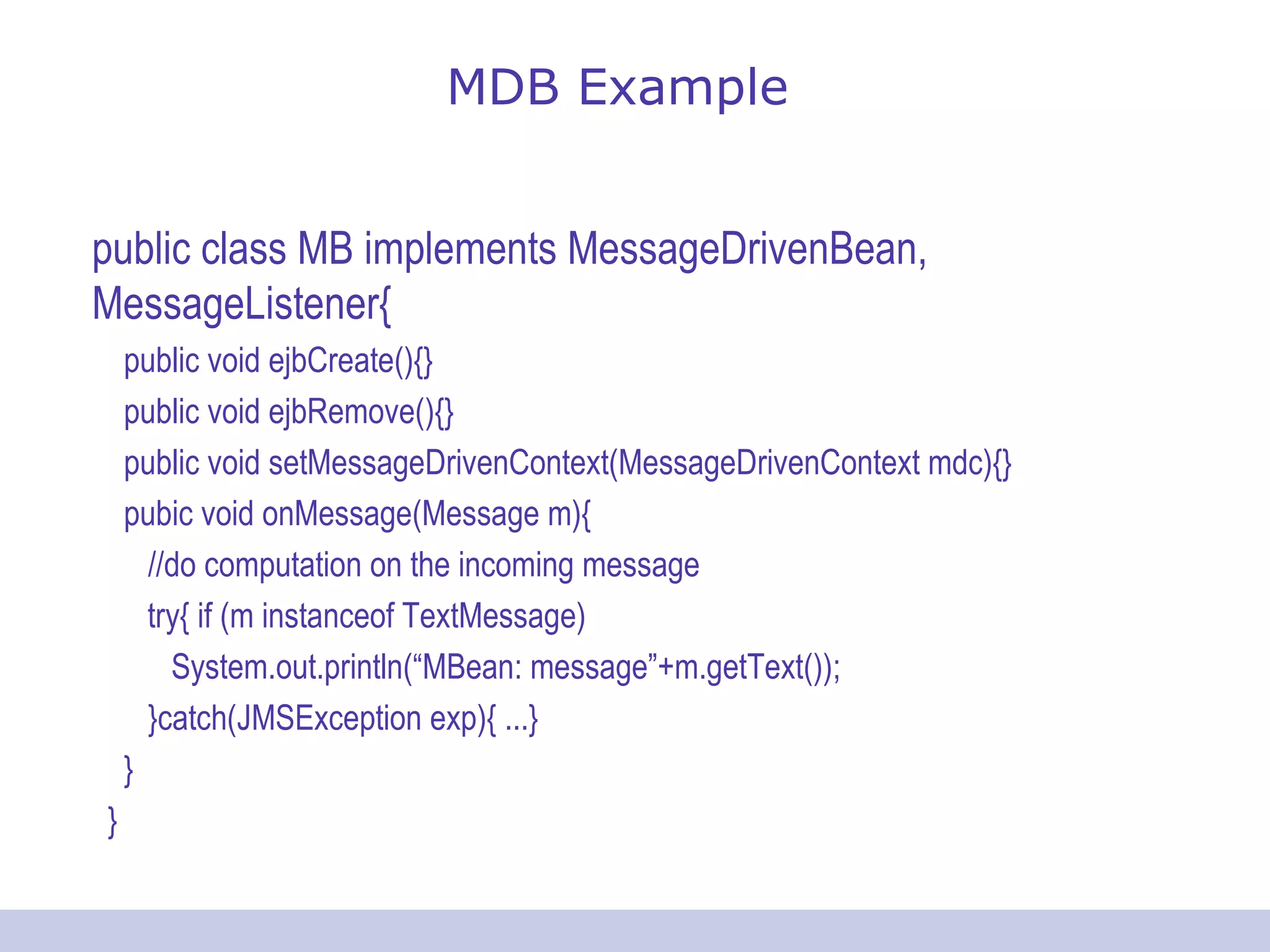 MDB Example public class MB implements MessageDrivenBean, MessageListener{ public void ejbCreate(){} public void ejbRemove(){} public void setMessageDrivenContext(MessageDrivenContext mdc){} pubic void onMessage(Message m){ //do computation on the incoming message try{ if (m instanceof TextMessage) System.out.println(“MBean: message”+m.getText()); }catch(JMSException exp){ ...} } } 