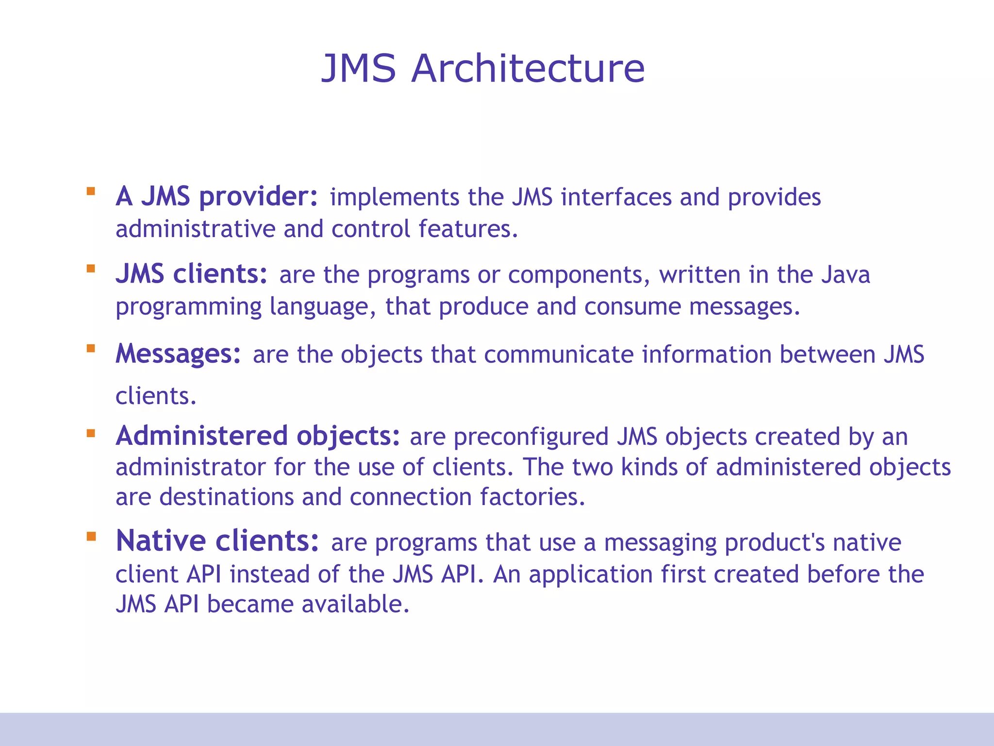JMS Architecture A JMS provider:   implements the JMS interfaces and provides administrative and control features.  JMS clients:   are the programs or components, written in the Java programming language, that produce and consume messages.  Messages:   are the objects that communicate information between JMS clients.   Administered objects:  are preconfigured JMS objects created by an administrator for the use of clients. The two kinds of administered objects are destinations and connection factories. Native clients:   are programs that use a messaging product's native client API instead of the JMS API. An application first created before the JMS API became available. 