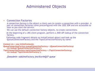 Administered Objects Connection Factories A  connection factory  is the object a client uses to create a connection with a provider. A pair of connection factories come preconfigured with the J2EE SDK and are accessible as soon as you start the service. We can use the default connection factory objects, to create connections.  At the beginning of a JMS client program, perform a JNDI API lookup of the connection factory. Following code fragment obtains an InitialContext object and look up the QueueConnectionFactory and the TopicConnectionFactory by name:  Context ctx = new InitialContext();  QueueConnectionFactory queueConnectionFactory = (QueueConnectionFactory) ctx.lookup(&quot;QueueConnectionFactory&quot;);  TopicConnectionFactory topicConnectionFactory = (TopicConnectionFactory) ctx.lookup(&quot;TopicConnectionFactory&quot;);  j2eeadmin -addJmsFactory jms/EarthQCF queue 