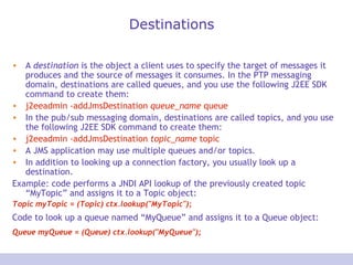 Destinations A  destination  is the object a client uses to specify the target of messages it produces and the source of messages it consumes. In the PTP messaging domain, destinations are called queues, and you use the following J2EE SDK command to create them:  j2eeadmin -addJmsDestination  queue_name  queue  In the pub/sub messaging domain, destinations are called topics, and you use the following J2EE SDK command to create them:  j2eeadmin -addJmsDestination  topic_name  topic  A JMS application may use multiple queues and/or topics.  In addition to looking up a connection factory, you usually look up a destination.  Example: code performs a JNDI API lookup of the previously created topic “MyTopic” and assigns it to a Topic object:  Topic myTopic = (Topic) ctx.lookup(&quot;MyTopic&quot;); Code to look up a queue named “MyQueue” and assigns it to a Queue object:   Queue myQueue = (Queue) ctx.lookup(&quot;MyQueue&quot;);   