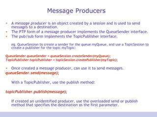 Message Producers A  message producer  is an object created by a session and is used to send messages to a destination.  The PTP form of a message producer implements the QueueSender interface. The pub/sub form implements the TopicPublisher interface.   eg. QueueSession to create a sender for the queue myQueue, and use a TopicSession to create a publisher for the topic myTopic:  QueueSender queueSender = queueSession.createSender(myQueue);  TopicPublisher topicPublisher = topicSession.createPublisher(myTopic);  Once created a message producer, can use it to send messages.  queueSender.send(message); With a TopicPublisher, use the publish method:  topicPublisher.publish(message);  If created an unidentified producer, use the overloaded send or publish method that specifies the destination as the first parameter.  