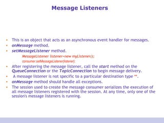 Message Listeners This is an object that acts as an asynchronous event handler for messages.  onMessage  method.  setMessageListener  method. MessageListener listener=new myListener(); consumer.setMessageListener(listener); After registering the message listener, call the  start  method on the  QueueConnection  or the  TopicConnection  to begin message delivery. A message listener is not specific to a particular destination type  ** . onMessage  method should handle all exceptions. The session used to create the message consumer serializes the execution of all message listeners registered with the session. At any time, only one of the session's message listeners is running. 