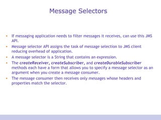Message Selectors If messaging application needs to filter messages it receives, can use this JMS API. Message selector API assigns the task of message selection to JMS client reducing overhead of application. A message selector is a String that contains an expression. The  createReceiver, createSubscriber,  and  createDurableSubscriber  methods each have a form that allows you to specify a message selector as an argument when you create a message consumer. The message consumer then receives only messages whose headers and properties match the selector. 
