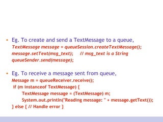Eg. To create and send a TextMessage to a queue,  TextMessage message = queueSession.createTextMessage(); message.setText(msg_text);  // msg_text is a String  queueSender.send(message); Eg. To receive a message sent from queue, Message m = queueReceiver.receive();   if (m instanceof TextMessage) { TextMessage message = (TextMessage) m; System.out.println(&quot;Reading message: &quot; + message.getText());  } else { // Handle error } 