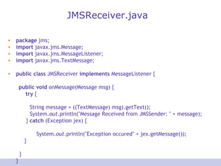JMSReceiver.java package  jms; import  javax.jms.Message; import  javax.jms.MessageListener; import  javax.jms.TextMessage; public   class  JMSReceiver  implements  MessageListener { public   void  onMessage(Message msg) { try  { String message = ((TextMessage) msg).getText(); System. out .println(&quot;Message Received from JMSSender: &quot; + message);   }  catch  (Exception jex) {   System. out .println(&quot;Exception occured&quot; + jex.getMessage());   }   } } 