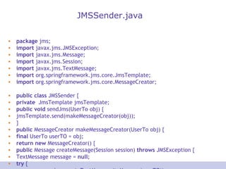 JMSSender.java package  jms; import  javax.jms.JMSException; import  javax.jms.Message; import  javax.jms.Session; import  javax.jms.TextMessage; import  org.springframework.jms.core.JmsTemplate; import  org.springframework.jms.core.MessageCreator; public   class  JMSSender { private   JmsTemplate jmsTemplate; public   void  sendJms(UserTo obj) { jmsTemplate.send(makeMessageCreator(obj)); } public  MessageCreator makeMessageCreator(UserTo obj) { final  UserTo userTO = obj; return   new  MessageCreator() { public  Message createMessage(Session session)  throws  JMSException { TextMessage message =  null ; try  { message = session.createTextMessage(toMessage(userTO)); //toMessage(userTO) }  catch  (Exception e) { System. out .println(&quot;Exception Occured while message creation ::&quot; + e.getMessage()); } return  message; } }; } public  String toMessage(UserTo userTO) { StringBuffer buf =  new  StringBuffer(); if  (userTO  instanceof  UserTo) { buf.append(&quot; AccNo is : &quot; + userTO.getAccNo() + &quot;\t&quot; + &quot;Name is: &quot; + userTO.getName() + &quot;\t&quot; + &quot;User ContactNo :&quot; + userTO.getContactNo() + &quot;\t&quot;); } return  buf.toString(); } public   JmsTemplate getJmsTemplate() { return  jmsTemplate; } public   void  setJmsTemplate(JmsTemplate jmsTemplate) { this .jmsTemplate = jmsTemplate; } } 