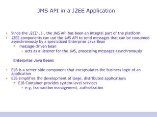 JMS API in a J2EE Application Since the J2EE1.3 , the JMS API has been an integral part of the platform J2EE components can use the JMS API to send messages that can be consumed asynchronously by a specialized Enterprise Java Bean message-driven bean acts as a listener for the JMS, processing messages asynchronously Enterprise Java Beans EJB is a server-side component that encapsulates the business logic of an application EJB simplifies the development of large, distributed applications EJB Container provides system-level services e.g. transaction management, authorization 