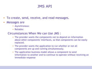 JMS API To create, send, receive, and read messages. Messages are Asynchronous:  Reliable: Circumstances When We can Use JMS : The provider wants the components not to depend on information about other components' interfaces, so that components can be easily replaced.  The provider wants the application to run whether or not all components are up and running simultaneously.  The application business model allows a component to send information to another and to continue to operate without receiving an immediate response  