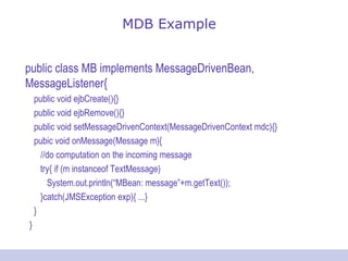 MDB Example public class MB implements MessageDrivenBean, MessageListener{ public void ejbCreate(){} public void ejbRemove(){} public void setMessageDrivenContext(MessageDrivenContext mdc){} pubic void onMessage(Message m){ //do computation on the incoming message try{ if (m instanceof TextMessage) System.out.println(“MBean: message”+m.getText()); }catch(JMSException exp){ ...} } } 