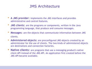 JMS Architecture A JMS provider:   implements the JMS interfaces and provides administrative and control features.  JMS clients:   are the programs or components, written in the Java programming language, that produce and consume messages.  Messages:   are the objects that communicate information between JMS clients.   Administered objects:  are preconfigured JMS objects created by an administrator for the use of clients. The two kinds of administered objects are destinations and connection factories. Native clients:   are programs that use a messaging product's native client API instead of the JMS API. An application first created before the JMS API became available. 