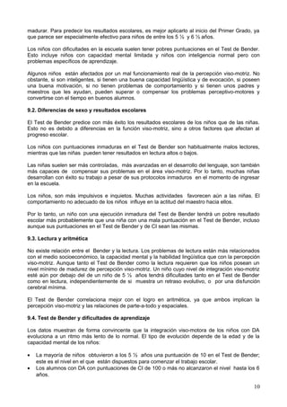 madurar. Para predecir los resultados escolares, es mejor aplicarlo al inicio del Primer Grado, ya
que parece ser especialmente efectivo para niños de entre los 5 ½ y 6 ½ años.
Los niños con dificultades en la escuela suelen tener pobres puntuaciones en el Test de Bender.
Esto incluye niños con capacidad mental limitada y niños con inteligencia normal pero con
problemas específicos de aprendizaje.
Algunos niños están afectados por un mal funcionamiento real de la percepción viso-motriz. No
obstante, si son inteligentes, si tienen una buena capacidad lingüística y de evocación, si poseen
una buena motivación, si no tienen problemas de comportamiento y si tienen unos padres y
maestros que les ayudan, pueden superar o compensar los problemas perceptivo-motores y
convertirse con el tiempo en buenos alumnos.
9.2. Diferencias de sexo y resultados escolares
El Test de Bender predice con más éxito los resultados escolares de los niños que de las niñas.
Esto no es debido a diferencias en la función viso-motriz, sino a otros factores que afectan al
progreso escolar.
Los niños con puntuaciones inmaduras en el Test de Bender son habitualmente malos lectores,
mientras que las niñas pueden tener resultados en lectura altos o bajos.
Las niñas suelen ser más controladas, más avanzadas en el desarrollo del lenguaje, son también
más capaces de compensar sus problemas en el área viso-motriz. Por lo tanto, muchas niñas
desarrollan con éxito su trabajo a pesar de sus protocolos inmaduros en el momento de ingresar
en la escuela.
Los niños, son más impulsivos e inquietos. Muchas actividades favorecen aún a las niñas. El
comportamiento no adecuado de los niños influye en la actitud del maestro hacia ellos.
Por lo tanto, un niño con una ejecución inmadura del Test de Bender tendrá un pobre resultado
escolar más probablemente que una niña con una mala puntuación en el Test de Bender, incluso
aunque sus puntuaciones en el Test de Bender y de CI sean las mismas.
9.3. Lectura y aritmética
No existe relación entre el Bender y la lectura. Los problemas de lectura están más relacionados
con el medio socioeconómico, la capacidad mental y la habilidad lingüística que con la percepción
viso-motriz. Aunque tanto el Test de Bender como la lectura requieren que los niños posean un
nivel mínimo de madurez de percepción viso-motriz. Un niño cuyo nivel de integración viso-motriz
esté aún por debajo del de un niño de 5 ½ años tendrá dificultades tanto en el Test de Bender
como en lectura, independientemente de si muestra un retraso evolutivo, o por una disfunción
cerebral mínima.
El Test de Bender correlaciona mejor con el logro en aritmética, ya que ambos implican la
percepción viso-motriz y las relaciones de parte-a-todo y espaciales.
9.4. Test de Bender y dificultades de aprendizaje
Los datos muestran de forma convincente que la integración viso-motora de los niños con DA
evoluciona a un ritmo más lento de lo normal. El tipo de evolución depende de la edad y de la
capacidad mental de los niños:
• La mayoría de niños obtuvieron a los 5 ½ años una puntuación de 10 en el Test de Bender;
este es el nivel en el que están dispuestos para comenzar el trabajo escolar.
• Los alumnos con DA con puntuaciones de CI de 100 o más no alcanzaron el nivel hasta los 6
años.
10
 