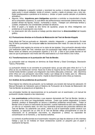 menos inteligente o pequeño contará y recontará los puntos o círculos después de dibujar
cada punto o circulo aislados; olvida el número, cuenta y repite el proceso una y otra vez.
Están predispuestos a perderse en la lectura u olvidar un paso cuando calculan un problema
aritmético).
• Algunos, niños impulsivos pero inteligentes aprenden a controlar su impulsividad a través
de la compulsión (obsesivo), lo cual difiere del perfeccionismo mencionado anteriormente. Así,
pueden alinear las figuras, incluso numerarlas a veces. Trabajan con extremada lentitud y
cuidado, empleando una considerable cantidad de esfuerzo.
• Girar el papel y la tarjeta es otra forma de ayudarse, propia de niños inteligentes con
problemas en la percepción viso-motriz
• La observación del niño durante el trabajo permite determinar la direccionalidad del trazado
gráfico.
4.2. Puntuaciones directas en la Escala de Maduración del Test de Bender-Koppitz
Cada dibujo del Test es puntuado en distorsión, rotación, integración y perseveración. En total
hay 30 ítems puntuables. Se computan sólo las desviaciones bien netas. En caso de duda, no se
computa.
La puntuación total registra los errores en la copia de las tarjetas. Una puntuación elevada indica
una realización pobre del Test, mientras que una puntuación baja refleja una buena realización.
Raras veces se obtiene una puntuación superior a 18 ó 20 y todo lo que puede decirse en tal
caso es que la percepción viso-motriz del niño está todavía a un nivel inferior a los 4 años.
4.3. Transformaciones en la puntuación del Test de Bender.
La puntuación total se interpreta en términos de Edad Mental y Edad Cronológica, Desviación
Típica y Percentiles.
La puntuación directa no se convierte en puntuación típica, ya que sólo para niños de 5 a 7 u 8
años se da una distribución normal. Hacia los 9 años la mayoría de los niños con una capacidad
mental media tienden a poseer una integración viso-motriz adecuada y entonces sólo discrimina
entre niños con una percepción viso-motriz media o por debajo de la media; pero no diferencia
entre medias y superiores. El efecto techo impide la discriminación entre niños ya maduros.
4.4. Análisis de los problemas de puntuación
Para mejorar los criterios de puntuación, se ha realizado una revisión del manual de valoración. El
Manual Revisado de Valoración para el Sistema de Puntuación de la Escala de Maduración del
Test de Bender se presenta en el Apéndice A.
Las principales fuentes de equivocaciones en la puntuación son el examinador y el manual de
puntuación (dudas respecto a las rotaciones):
• Los examinadores perfeccionistas o que esperan demasiado del Test de Bender, tienden a
penalizar a los niños por irregularidades menores. Creen que podrán diagnosticar la lesión
cerebral, predecir el desempeño en lectura e identificar problemas emocionales... Tratan el
Bender como si fuera un instrumento de precisión, cuando realmente es sólo una respuesta de
un niño en un momento dado. Un niño muy raramente producirá dos protocolos idénticos del
Test de Bender. Es solamente una pauta sobre la cual el examinador puede construir sus
hipótesis. La ejecución de un niño en el Test de Bender refleja principalmente el nivel de
maduración en la percepción viso-motriz, su disposición y actitud, su capacidad de
concentración en el momento, y los factores extraños.
Lo contrario al perfeccionista es el examinador inexperto que deja de observar al niño mientras
trabaja y que no se molesta en hacer anotaciones cuando un pequeño gira el papel o
superpone las figuras.
5
 
