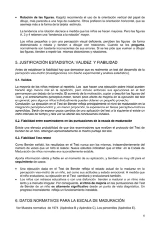 • Rotación de las figuras. Koppitz recomienda el uso de la orientación vertical del papel de
dibujo, más parecida a una hoja de cuaderno. Otros prefieren la orientación horizontal, que se
asemeja más a la forma de la tarjeta estímulo.
La tendencia a la rotación decrece a medida que los niños se hacen mayores. Pero las figuras
A, 3 y 4 retienen una “tendencia a la rotación” mayor.
Los niños pequeños o con una percepción visual deficiente, perciben las figuras de forma
distorsionada o rotada y tienden a dibujar con rotaciones. Cuando se les pregunta,
normalmente son bastante inconscientes de sus errores. Si se les pide que vuelvan a dibujar
las figuras, tienden a repetir las mismas distorsiones y rotaciones.
5. JUSTIFICACIÓN ESTADISTICA: VALIDEZ Y FIABILIDAD
Antes de establecer la fiabilidad hay que demostrar que es realmente un test del desarrollo de la
percepción viso-motriz (Investigaciones con diseño experimental y análisis estadístico).
5.1. Validez.
La mayoría de los niños mejoran al repetirlo. Los que hacen una ejecución pobre inicial pueden
hacerlo algo menos mal en la repetición, pero incluso entonces sus ejecuciones en el test
permanecen por debajo de la media. El aumento de la motivación, copiar o describir las figuras del
Test, y el entrenamiento perceptivo-motor, tienen poco efecto de mejoría en la ejecución del test
en general, pero algunos niños individualmente pueden obtener un pequeño provecho.
Conclusión: La ejecución en el Test de Bender refleja principalmente el nivel de maduraclón en la
integración perceptivo-motriz y, en menor proporción, la experiencia en tareas perceptivo-motrices
aprendidas. Serán de esperar pocos cambios de una aplicación del test a la siguiente si existe un
corto intervalo de tiempo y rara vez se alteran las conclusiones iniciales.
5.2. Fiabilidad entre examinadores en las puntuaciones de la escala de maduración
Existe una elevada probabilidad de que dos examinadores que evalúen el protocolo del Test de
Bender de un niño, obtengan aproximadamente el mismo puntaje del test.
5.3. Fiabilidad Test-retest
Como Bender señaló, los resultados en el Test nunca son los mismos, independientemente del
número de veces que un niño lo realice. Nueve estudios indicaban que el total en la Escala de
Maduración de niños normales era razonablemente estable.
Aporta información válida y fiable en el momento de su aplicación, y también es muy útil para el
seguimiento de casos:
• Una ejecución dada en el Test de Bender refleja el estado actual de la madurez en la
percepción viso-motriz de un niño, así como sus actitudes y estado emocional. A medida que
el niño evoluciona, su ejecución en el Test cambiará y evolucionará también.
• Los niños con retrasos educativos o con una disfunción tienden a madurar a un ritmo más
lento y a menudo irregular. Por consiguiente, el ritmo de mejoría en las puntuaciones del Test
de Bender de un niño es altamente significativo desde un punto de vista diagnóstico. Un
progreso inconsistente refleja un funcionamiento inestable.
6. DATOS NORMATIVOS PARA LA ESCALA DE MADURACIÓN
Ver Muestra normativa de 1974 (Apéndice B y Apéndice C). Los percentiles (Apéndice E).
6
 