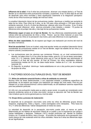 Influencia de la edad. A los 9 años las puntuaciones alcanzan una meseta (techo) y el Test de
Bender ya no discrimina entre puntuaciones normales y superiores. A los 10 años deja de ser test
de desarrollo para niños normales y tiene significación solamente si la integración perceptivo-
motriz de los niños funciona por debajo del nivel de 9 años.
La amplitud (desviación típica) de las puntuaciones medias disminuye a medida que aumenta la
edad de los niños. Para niños de 5 años, va de 10'6 para niños promedio a 15'6 para niños de
ambiente carencial. A los 8 y 9 años las diferencias abarcan sólo unos 2'5 puntos. A los 10 años
parece no existir diferencia entre alumnos promedio y bien dotados, y existen 1'5 puntos de
diferencia entre el puntaje más alto y más bajo de las puntuaciones medias.
Diferencias según el sexo en el test de Bender. No hay diferencias estadísticamente signifi-
cativas entre las puntuaciones de niños y niñas. Parece que las niñas maduran un poco más
temprano que los niños en la percepción viso-motriz, pero esta diferencia no era significativa.
Niños de altas capacidades. Es de esperar que hagan una realización por encima del nivel de
los datos normativos.
Nivel de escolaridad. Como en la edad, cada nivel escolar revela una amplitud (desviación típica)
considerable de puntuaciones medias en el Test de Bender, según las edades de los niños y su
entorno cultural y socioeconómico.
• Las puntuaciones para los alumnos que comienzan Primero, en un nivel socioeconómico
elevado, se hallan entre 5 y 9; los niños de clase media, entre 8 y 10; los de áreas carenciales,
entre 10 y 13. Además, existe diferencia entre que el Test de Bender sea administrado al
principio o al final del año escolar. AI final de Primero, los niños aventajados obtienen
puntuaciones medias de 4'4; los de clase media tenían medias de 5 a 7; los de ambiente
carencial, 8'4.
• En Segundo, la amplitud disminuye hasta estabilizarse en uno o dos puntos para la mayoría
de grupos de niños.
7. FACTORES SOCIO-CULTURALES EN EL TEST DE BENDER
7.1. Niños de ambiente carencial frente a niños de ambiente no carencial
Muchos niños de áreas desfavorecidas, o con capacidad limitada o problemas específicos de
aprendizaje, es de esperar que tengan una realización por debajo del nivel medio. Para los que
trabajan en un área socioeconómica o étnica determinada, es útil establecer baremos específicos
para esa población particular.
Un niño con una puntuación media para su edad y grupo social, no puede ser considerado como
teniendo problemas serios en el área viso-motriz, aunque su ejecución del Test de Bender sea
más inmadura que la norma general para su nivel de edad.
7.2. Grupo étnico y proceso de maduración
El desarrollo de la percepción viso-motriz varía entre los niños de diferentes grupos étnicos
(hispanos, anglosajones, indios y negros...) tanto aventajados como retrasados. Pero hacia los
10 u 11 años las diferencias habían desaparecido en todos los casos.
La velocidad de desarrollo de la percepción viso-motriz puede estar, al menos en parte,
determinada por los hábitos de educación infantil de un pueblo y por la importancia que otorga a
ciertas habilidades y destrezas. Tiedeman (1971) recogió protocolos del Bender en Estados
Unidos y en 13 países de África, Asia y Europa. El proceso de maduración de la percepción viso-
motriz parece ser más acelerado entre los niños orientales. Hacia los 9 años las diferencias dejan
de ser significativas.
7
 