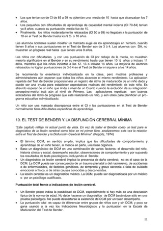 • Los que tenían un de CI de 85 a 99 no obtenían una media de 10 hasta que alcanzaban los 7
años.
• Los pequeños con dificultades de aprendizaje de capacidad mental incierta (CI 70-84) tenían
ya 8 años cuando su puntuación media fue de 10.
• Finalmente, los niños moderadamente retrasados (CI 50 a 69) no llegaban a la puntuación de
10 en el Test de Bender hasta los 9 ½ ó 10 años.
Los alumnos normales suelen mostrar un marcado auge en los aprendizajes en Tercero, cuando
tienen 8 años y sus puntuaciones en el Test de Bender son de 3 ó 4. Los alumnos con DA, no
muestran un progreso real hasta que tienen unos 9 años.
Los niños con dificultades y con una puntuación de CI por debajo de la media, no muestran
mejoría significativa en el Bender y en su rendimiento hasta que tienen 10 ½ años o incluso 11
años, mientras que los niños inciertos a los 12, 13 o incluso 14 años. La mayoría de alumnos
retrasados no logran puntuaciones de 3 ó 4 en el Test de Bender ni siquiera a los 14 años.
Se recomienda la enseñanza individualizada en la clase, pero muchos profesores y
administradores aún esperan que todos los niños alcancen el mismo rendimiento. La aplicación
repetida del Test de Bender proporcionará un registro del ritmo de maduración de un niño dado y
puede ser una ayuda para establecer expectativas realistas del rendimiento de este niño. Es
absurdo esperar de un niño que rinda a nivel de un Cuarto cuando la evolución de su integración
perceptivo-motriz está aún al nivel de Primero. Las aplicaciones repetidas son buenos
indicadores del ritmo de progreso que está realizando un niño, y son útiles para planificar un pro-
grama educativo individualizado.
Un niño con una marcada discrepancia entre el CI y las puntuaciones en el Test de Bender
normalmente tiene dificultades específicas de aprendizaje.
10. EL TEST DE BENDER Y LA DISFUNCIÓN CEREBRAL MÍNIMA
“Este capitulo refleja mi actual punto de vista. En vez de tratar el Bender como un test para el
diagnóstico de la lesión cerebral como hice en mi primer libro, analizaremos esta vez la relación
entre el Test de Bender y la Disfunción Cerebral Mínima”. (Koppitz, 1974)
• El término DCM, en sentido amplio, implica que las dificultades de comportamiento y
aprendizaje de un niño tienen, al menos en parte, una base orgánica.
• Baso un diagnóstico de DCM en una combinación de varios factores: el desarrollo del niño,
historia clínica y social, desempeño escolar, observaciones de comportamiento y por supuesto
los resultados de tests psicológicos, incluyendo el Bender.
• Un diagnóstico de lesión cerebral implica la presencia de daño cerebral; no es el caso de la
DCM. La DCM puede ser consecuencia de un trauma prenatal o del nacimiento, de accidentes
o de enfermedades, de factores genéticos, de temprana y grave carencia o falta de cuidado
emocional o físico, o de otras causas conocidas y desconocidas.
• La lesión cerebral es un diagnóstico médico. La DCM, puede ser diagnosticada por un médico
o por un psicólogo cualificado.
Puntuación total frente a indicadores de lesión cerebral.
• Un Bender pobre indica la posibilidad de DCM, especialmente si hay más de una desviación
típica de la norma de edad. No debe hacerse un diagnóstico de DCM basándose sólo en una
prueba psicológica. No puede descartarse la existencia de DCM por un buen desempeño.
• La puntuación total es capaz de diferenciar entre grupos de niños con y sin DCM; y poco se
gana usando a la vez los Indicadores Neurológicos y la puntuación en la Escala de
Maduración del Test de Bender.
11
 