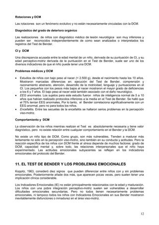 Rotaciones y DCM
Las rotaciones son un fenómeno evolutivo y no están necesariamente vinculadas con la DCM.
Diagnóstico del grado de deterioro orgánico
Las realizaciones de niños con diagnóstico médico de lesión neurológica son muy inferiores y
pueden ser reconocidos independientemente de como sean analizados o interpretados los
registros del Test de Bender.
CI y DCM
Una discrepancia acusada entre la edad mental de un niño, derivada de su puntuación de CI, y su
edad perceptivo-motriz derivada de la puntuación en el Test de Bender, suele ser uno de los
diversos indicadores de que el niño puede tener una DCM.
Problemas médicos y DCM
• Estudios de niños con bajo peso al nacer (< 2.500 g), desde el nacimiento hasta los 10 años.
Mostraron marcadas diferencias en: ejecución del Test de Bender, comprensión y
razonamiento abstracto, atención, desarrollo de la motricidad, lenguaje y puntuaciones en el
CI. Los pequeños con los pesos más bajos al nacer mostraron el mayor grado de deficiencias
a los 6 y 7 años. El bajo peso al nacer está también asociado con el daño neurológico.
• EEG anormales. Los sujetos para este estudio fueron niños de inteligencia normal de 5 a 10
años que habían realizado protocolos inferiores a la media en el Test de Bender. Se halló que
el 75% tenían EEG anormales, Por lo tanto, el Bender correlaciona significativamente con un
EEG anormal, pero no para todos los niños.
• Encefalitis. Entre las secuelas de la encefalitis se hallaron serios problemas en la percepción
viso-motriz.
Comportamiento y DCM
La observación de los niños mientras realizan el Test es absolutamente necesaria y tiene valor
diagnóstico, pero no existe relación entre cualquier comportamiento en el Bender y la DCM.
No existe un niño tipo de DCM. Como grupo, son más vulnerables. Tienden a madurar más
lentamente no sólo en la percepción viso-motriz, sino también en su conducta y actitudes. Pero la
reacción específica de los niños con DCM frente al stress depende de muchos factores: grado de
DCM, capacidad mental y, sobre todo, las relaciones interpersonales que el niño haya
experimentado. Las actitudes emocionales subyacentes se reflejan en los indicadores
emocionales del protocolo del Bender.
11. EL TEST DE BENDER Y LOS PROBLEMAS EMOCIONALES
Koppitz, 1963, consideró diez signos que pueden diferenciar entre niños con y sin problemas
emocionales. Posteriormente añade dos más, que aparecen pocas veces, pero suelen tener una
implicación clínica considerable.
Los Indicadores Emocionales (IE) no están principalmente relacionados con la edad y maduración.
Los niños con una pobre integración perceptivo-motriz suelen ser vulnerables a desarrollar
dificultades emocionales secundarias. Pero no todos tienen necesariamente problemas
emocionales, ni tampoco todos los niños con Indicadores Emocionales en sus Bender mostraron
inevitablemente disfunciones o inmadurez en el área viso-motriz.
12
 